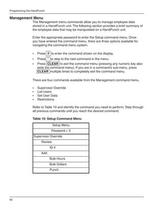 Programming the HandPunch

Management Menu
                The Management menu commands allow you to manage employee data
                stored in a HandPunch unit. The following section provides a brief summary of
                the employee data that may be manipulated on a HandPunch unit.

                Enter the appropriate password to enter the Setup command menu. Once
                you have entered the command menu, there are three options available for
                navigating the command menu system.

                •	   Press # to enter the command shown on the display.
                •	 Press * to step to the next command in the menu.
                •	 Press CLEAR to exit the command menu (pressing any numeric key also
                   exits the command menu). If you are in a command’s sub-menu, press
                   CLEAR multiple times to completely exit the command menu.

                There are four commands available from the Management command menu.

                •	   Supervisor Override
                •	   List Users
                •	   Set User Data
                •	   Restrictions

                Refer to Table 10 and identify the command you need to perform. Step through
                all previous commands until you reach the desired command.

                Table 10: Setup Command Menu
                                Setup Menu
                              Password = 3
                 Supervisor Override
                       Review
                             ID #
                       Add
                             Bulk Hours
                             Bulk Dollars
                             Punch




60
 