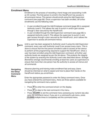 HandPunch 3000/4000 Manual

Enrollment Menu
              Enrollment is the process of recording a hand image and associating it with
              an ID number. The first person to enroll in the HandPunch has access to
              all command menus. This person should enroll using the Add Supervisor
              command (see page 66). Once a supervisor has been enrolled, all further
              enrollments use the following rules:

              •	 A user enrolled through the Add Employee command (page 66) is assigned
                 Authority Level 0. This allows the user to punch in and/or gain access
                 through a door secured by the HandPunch.
              •	 A user enrolled through the Add Supervisor command (see page 66) is
                 assigned Authority Level 5. This allows the supervisor to punch in and
                 gain access through a door secured by the HandPunch, and it allows the
                 supervisor to access all command menus.

              Until a user has been assigned to Authority Level 5 using the Add Supervisor
       NOTE
              command, every user with Authority Level 0 can access every menu. This is
              done to ensure that the first person enrolled is able to access all the menus
              to perform all the programming required to support the HandPunch. Once a
              user has been enrolled using the Add Supervisor command, all further user
              authority levels are assigned as per the list above. This protects the integrity
              of the system by enacting the Authority Level rules described above. Schlage
              Biometrics strongly recommends enrolling at least two users as supervisors to
              ensure that more than one person has the authority to access all menus and
              all commands.

Navigating    Advance planning and training make enrollment fast and easy. Users
the Setup     should be informed on what to expect and how to place their hands on the
Command       HandPunch before you enroll them.
Menu
              Enter the appropriate password to enter the Setup command menu. Once
              you have entered the command menu, there are three options available for
              navigating the command menu system.

              •	   Press # to enter the command shown on the display.
              •	 Press # to step to the next command in the menu.
              •	 Press CLEAR to exit the command menu (pressing any numeric key also
                 exits the command menu). If you are in a command’s sub-menu, press
                 CLEAR multiple times to completely exit the command menu.




                                                                                            63
 