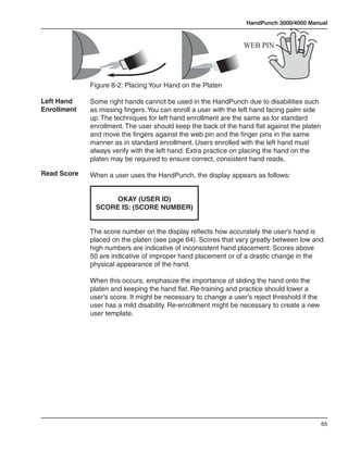 HandPunch 3000/4000 Manual



                                                                 WEB PIN




             Figure 8-2: Placing Your Hand on the Platen

Left Hand    Some right hands cannot be used in the HandPunch due to disabilities such
Enrollment   as missing fingers. You can enroll a user with the left hand facing palm side
             up. The techniques for left hand enrollment are the same as for standard
             enrollment. The user should keep the back of the hand flat against the platen
             and move the fingers against the web pin and the finger pins in the same
             manner as in standard enrollment. Users enrolled with the left hand must
             always verify with the left hand. Extra practice on placing the hand on the
             platen may be required to ensure correct, consistent hand reads.

Read Score   When a user uses the HandPunch, the display appears as follows:


                   OKAY (USER ID)
              SCORE IS: (SCORE NUMBER)


             The score number on the display reflects how accurately the user’s hand is
             placed on the platen (see page 64). Scores that vary greatly between low and
             high numbers are indicative of inconsistent hand placement. Scores above
             50 are indicative of improper hand placement or of a drastic change in the
             physical appearance of the hand.

             When this occurs, emphasize the importance of sliding the hand onto the
             platen and keeping the hand flat. Re-training and practice should lower a
             user’s score. It might be necessary to change a user’s reject threshold if the
             user has a mild disability. Re-enrollment might be necessary to create a new
             user template.




                                                                                              65
 