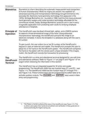 Introduction

Biometrics     Biometrics is a term describing the automatic measurement and comparison
               of human characteristics. While its origins are ancient, the evolution of
               advanced scanning and microprocessor technology brought biometrics into
               everyday life. Electronic hand geometry technology first appeared in the
               1970s. Schlage Biometrics Inc., founded in 1986, built the first mass-produced
               hand geometry readers and made biometric technology affordable for the
               commercial market. Today, Schlage Biometrics’ products are in use in every
               imaginable application from protecting cash vaults to verifying employee
               attendance in hospitals.

Principle of The HandPunch uses low-level infrared light, optics, and a CMOS camera
Operation    to capture a three-dimensional image of the hand. Using advanced
               microprocessor technology, the HandPunch converts the image to an
               electronic template. It stores the template in a database along with the user’s
               ID number.

               To gain punch, the user enters his or her ID number at the HandPunch’s
               keypad or uses an external card reader. The HandPunch prompts the user to
               place his or her hand on the HandPunch’s platen1. The HandPunch compares
               the hand on the platen with the stored user’s unique template. If the images
               match, the HandPunch records the transaction for processing.

The       The HandPunch is a time and attendance terminal designed for use with time
HandPunch and attendance software. Refer to “Figure 1-1” on page 5 and “Figure 1-2” on
          page 6 when reviewing the information in this section.
Terminal
               The HandPunch has an integrated keypad for ID entry and reader
               programming. The HandPunch 3000 has two function keys (F1 and F2 – see
               Figure 1-1). The HandPunch 4000 has ten function keys (F1 through F10 –
               see Figure 1-2). These function keys can be programmed to collect data or to
               activate auxiliary outputs. The CLEAR and ENTER keys assist in data
               entry and programming.




                 1.	   The Platen is the flat surface at the base of the HandPunch (see Figure 1-1). This
                       is where users place their hands for enrollment and verification. It has guide pins to
                       assist positioning the fingers during use.


4
 