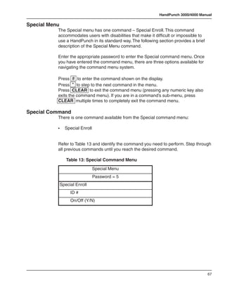 HandPunch 3000/4000 Manual

Special Menu
           The Special menu has one command – Special Enroll. This command
           accommodates users with disabilities that make it difficult or impossible to
           use a HandPunch in its standard way. The following section provides a brief
           description of the Special Menu command.

           Enter the appropriate password to enter the Special command menu. Once
           you have entered the command menu, there are three options available for
           navigating the command menu system.

           Press # to enter the command shown on the display.
           Press * to step to the next command in the menu.
           Press CLEAR to exit the command menu (pressing any numeric key also
           exits the command menu). If you are in a command’s sub-menu, press
           CLEAR multiple times to completely exit the command menu.

Special Command
           There is one command available from the Special command menu:

           •	    Special Enroll


           Refer to Table 13 and identify the command you need to perform. Step through
           all previous commands until you reach the desired command.

           	      Table 13: Special Command Menu
                                  Special Menu
                                  Password = 5
               Special Enroll
                    ID #
                    On/Off (Y/N)




                                                                                          67
 