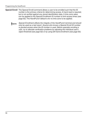 Programming the HandPunch

Special Enroll The Special Enroll command allows a user to be enrolled such that the ID
               number is the primary criteria for determining access. A hand read is required,
               but is not verified against any stored identification data. A time zone value
               can be applied to the Special Enrollment ID number to limit access times (see
               page 62). The HandPunch default is for no time zone to be applied.

        NOTE
                Special Enrollment affects the integrity of the HandPunch terminal and should
                only be used as a last resort. Anyone who knows a Special Enroll ID number
                is granted access when the ID number is used. Before specially enrolling a
                user, try to alleviate verification problems by adjusting the individual user’s
                reject threshold (see page 62) or by using left hand enrollment (see page 65).




68
 