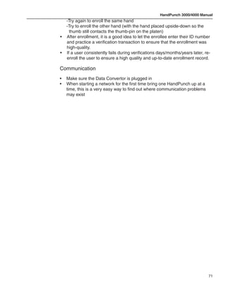 HandPunch 3000/4000 Manual
	 -Try again to enroll the same hand
	 -Try to enroll the other hand (with the hand placed upside-down so the 		
	    thumb still contacts the thumb-pin on the platen)
•	 After enrollment, it is a good idea to let the enrollee enter their ID number
   and practice a verification transaction to ensure that the enrollment was
   high-quality.
•	 If a user consistently fails during verifications days/months/years later, re-
   enroll the user to ensure a high quality and up-to-date enrollment record.

Communication
•	   Make sure the Data Convertor is plugged in
•	   When starting a network for the first time bring one HandPunch up at a
	    time, this is a very easy way to find out where communication problems
	    may exist




                                                                              71
 