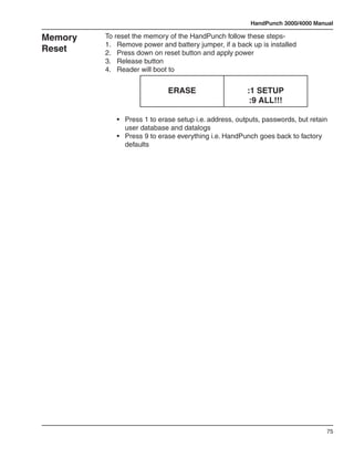 HandPunch 3000/4000 Manual

Memory   To reset the memory of the HandPunch follow these steps-
         1.	 Remove power and battery jumper, if a back up is installed
Reset    2.	 Press down on reset button and apply power
         3.	 Release button
         4.	 Reader will boot to


                              ERASE                      :1 SETUP
                                                          :9 ALL!!!

         	 •	   Press 1 to erase setup i.e. address, outputs, passwords, but retain 	 	
         		     user database and datalogs
         	 •	   Press 9 to erase everything i.e. HandPunch goes back to factory 	 	
         		     defaults




                                                                                    75
 