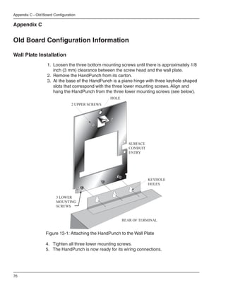 Appendix C - Old Board Configuration

Appendix C


Old Board Configuration Information

Wall Plate Installation
                   1.	 Loosen the three bottom mounting screws until there is approximately 1/8 		
                   	 inch (3 mm) clearance between the screw head and the wall plate.
                   2.	 Remove the HandPunch from its carton.
                   3.	 At the base of the HandPunch is a piano hinge with three keyhole shaped
                   	 slots that correspond with the three lower mounting screws. Align and 		
                   	 hang the HandPunch from the three lower mounting screws (see below).
                                                   HOLE
                                 2 UPPER SCREWS




                                                             SURFACE
                                                             CONDUIT
                                                             ENTRY




                                                                       KEYHOLE
                                                                       HOLES


                        3 LOWER
                        MOUNTING
                        SCREWS


                                                          REAR OF TERMINAL


                  Figure 13-1: Attaching the HandPunch to the Wall Plate

                  4.	 Tighten all three lower mounting screws.
                  5.	 The HandPunch is now ready for its wiring connections.




76
 