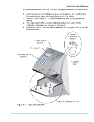 HandPunch 3000/4000 Manual

      Four different features assist the user with hand placement and read verification.

      1.	   A light emitting diode (LED) hand placement display on the HandPunch’s 		
      	     top panel assists users with hand placement on the platen.
      2.	   A liquid crystal display (LCD) shows operational data and programming 		
      	     menus.
      3.	   “Red light/Green light” verification LEDs quickly inform users if their 	 	 	
      	     verification attempts were rejected or accepted.
      4.	   An internal beeper provides audible feedback during keypad data entry and 		
      	     user verification.

                                                                                                                                      HAND
                                                                                                                                   PLACEMENT
                                                                                                                                     DISPLAY
                     VERIFICATION
                       LIGHTS

              LCD DISPLAY
                                                                                              Recog
                                                                                                   nition
                                                                                                            Syste
                                                                                                                 ms In
                                                                                                                      c.


NUMERICAL
 KEYPAD                                         1
                                                              2
                                        4                                    3
                                                                                      Clear
                                                    5
                                7                                   6
                                                                                 F1

                                                                                                                                      FUNCTION
                                            8
                            *
                           No
                                                        9
                                                                        F2
                                    0
                                                #

                                                                                                                                        KEYS
                                            Ns
                                            Yeo
                                                            Enter




                                                                                                                           PLATEN AND GUIDE PINS
Figure 1-1: The HandPunch 3000




                                                                                                                                                          5
 
