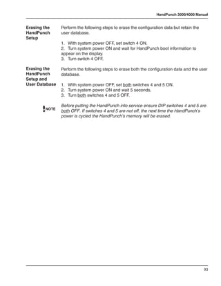 HandPunch 3000/4000 Manual


Erasing the     Perform the following steps to erase the configuration data but retain the
HandPunch       user database.
Setup
                1.	 With system power OFF, set switch 4 ON.
                2.	 Turn system power ON and wait for HandPunch boot information to
                appear on the display.
                3.	 Turn switch 4 OFF.

Erasing the     Perform the following steps to erase both the configuration data and the user
HandPunch       database.
Setup and
User Database   1.	 With system power OFF, set both switches 4 and 5 ON.
                2.	 Turn system power ON and wait 5 seconds.
                3.	 Turn both switches 4 and 5 OFF.

                Before putting the HandPunch into service ensure DIP switches 4 and 5 are
        NOTE
                both OFF. If switches 4 and 5 are not off, the next time the HandPunch’s
                power is cycled the HandPunch’s memory will be erased.




                                                                                             93
 