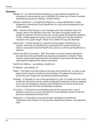 Glossary


Glossary
           Address, IP – An Internet Protocol address is a unique address assigned to a
             computer for communicating over a LAN/WAN. It is made up of 4 sets of numbers,
             separated by periods (for example, 123.245.78.901).
           Address, HandPunch – A HandPunch Address is a unique identification number
             assigned to a HandPunch. Each HandPunch on a site must be assigned its own
             unique address.
           AWG – American Wire Gauge is a U.S. standard set of wire conductor sizes. The
             “gauge” refers to the diameter of teh wire. The higher the gauge number, the
             smaller the diameter, the thinner the wire, and teh greater the electrical resistance.
             Thicker, smaller gauge wire carries more current because it has less electrical
             resistance over a given length. Thicker wire is better for long wire distances.
           Daisy-Chain – A Daisy-Chaing is a method of wiring together HandPunch on a
              network, where the first HandPunch is connected to the second HandPunch,
              which is connected to the third HandPunch, and so on until the last HandPunch is
              reached.
           End-of-Line (EOL) Termination – EOL Termination is a set of resistors attached to
             the data lines at the last HandPunch physically connected to a network. These
             resistors prevent data signal distortion and reflection back across the data lines,
             improving the integrity of the network connection.
           HandPunch Address – see Address, HandPunch.
           IP Address – see Address, IP.
           Platen – The Platen is the flat surface at the base of the HandPunch, on which a user
              places his/her hand for enrollment and verification. The platen has guide pins to
              ensure the user’s fingers are consistently positioned correctly.
           Template – A Template is a set of data generated for a user. It is made up of the user’s
              enrollment information and any system configuration parameters that are assigned
              to the user. The template is stored at each HandPunch and can be stored at the
              host computer with the Time and Attendance software.
           Time Zone – A Time Zone is an identified period of time, during which a user is
              allowed to punch in our out at a HandPunch. Punch attempts outside of that time
              period are rejected by the HandPunch.
           Transaction – A Transaction is any kind of event recorded at a HandPunch.
              Transactions may include In or Out punches, department transfers, and supervisor
              edits.




96
 
