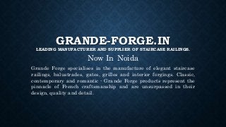 GRANDE-FORGE.IN
LEADING MANUFACTURER AND SUPPLIER OF STAIRCASE RAILINGS.
Now In Noida
Grande Forge specialises in the manufacture of elegant staircase
railings, balustrades, gates, grilles and interior forgings. Classic,
contemporary and romantic - Grande Forge products represent the
pinnacle of French craftsmanship and are unsurpassed in their
design, quality and detail.
 