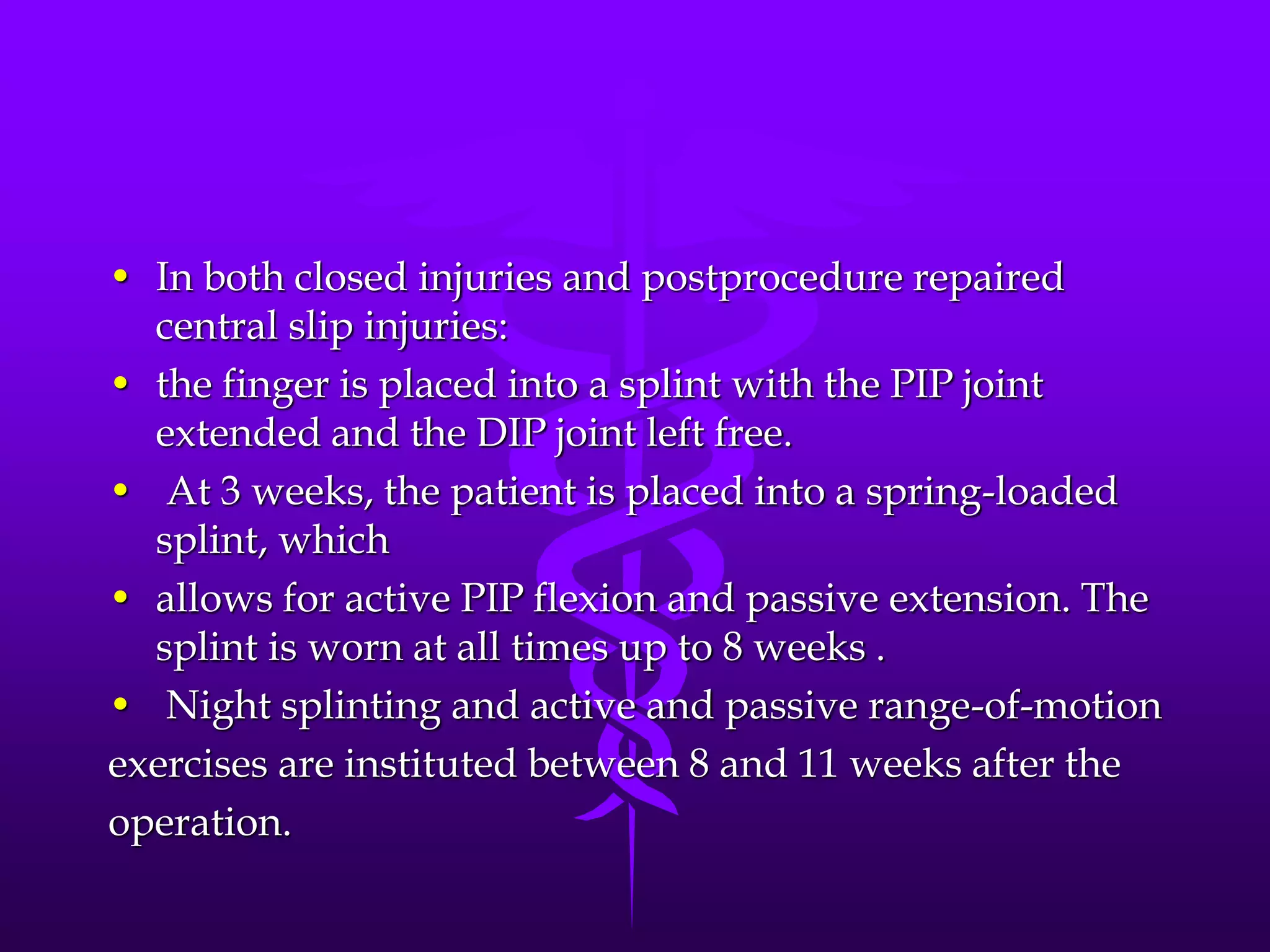 • In both closed injuries and postprocedure repaired
central slip injuries:
• the finger is placed into a splint with the PIP joint
extended and the DIP joint left free.
• At 3 weeks, the patient is placed into a spring-loaded
splint, which
• allows for active PIP flexion and passive extension. The
splint is worn at all times up to 8 weeks .
• Night splinting and active and passive range-of-motion
exercises are instituted between 8 and 11 weeks after the
operation.
 