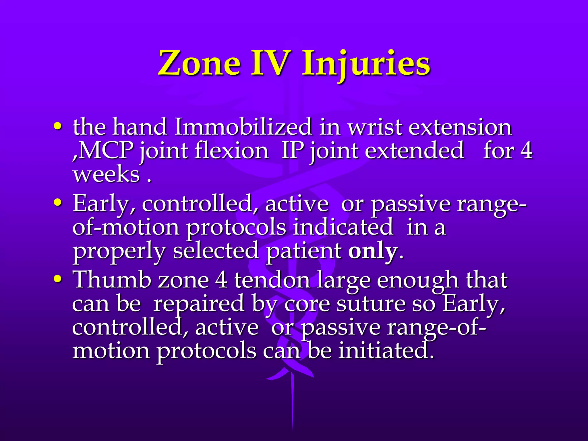 Zone IV Injuries
• the hand Immobilized in wrist extension
,MCP joint flexion IP joint extended for 4
weeks .
• Early, controlled, active or passive range-
of-motion protocols indicated in a
properly selected patient only.
• Thumb zone 4 tendon large enough that
can be repaired by core suture so Early,
controlled, active or passive range-of-
motion protocols can be initiated.
 