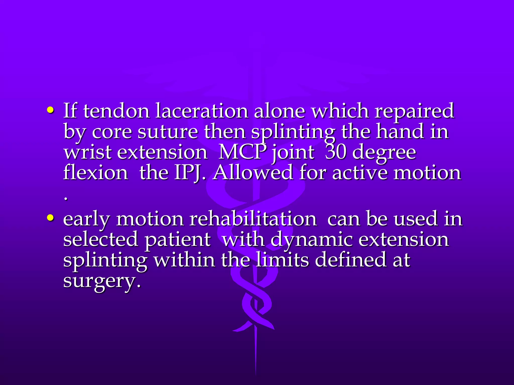 • If tendon laceration alone which repaired
by core suture then splinting the hand in
wrist extension MCP joint 30 degree
flexion the IPJ. Allowed for active motion
.
• early motion rehabilitation can be used in
selected patient with dynamic extension
splinting within the limits defined at
surgery.
 