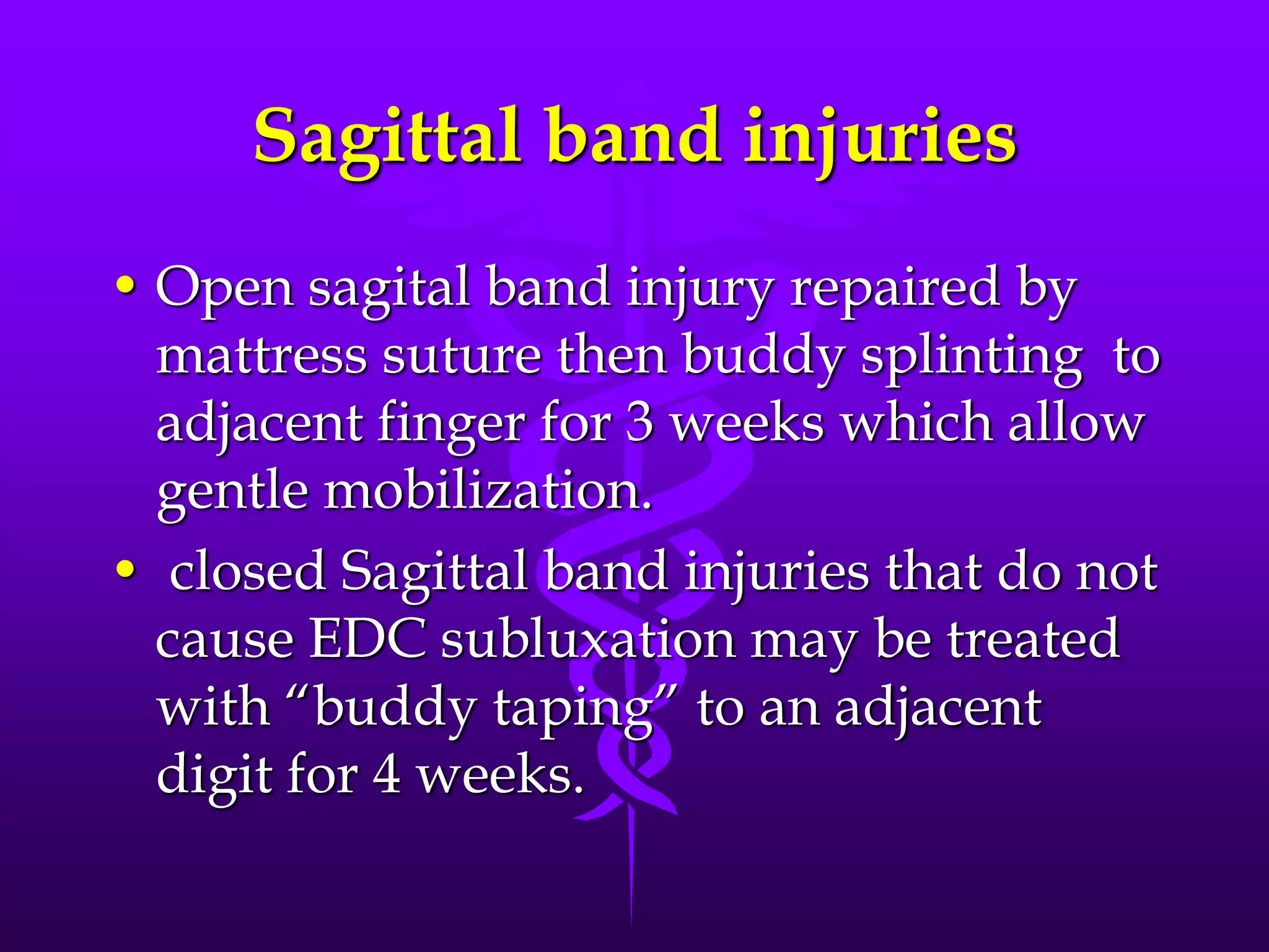Sagittal band injuries
• Open sagital band injury repaired by
mattress suture then buddy splinting to
adjacent finger for 3 weeks which allow
gentle mobilization.
• closed Sagittal band injuries that do not
cause EDC subluxation may be treated
with “buddy taping” to an adjacent
digit for 4 weeks.
 