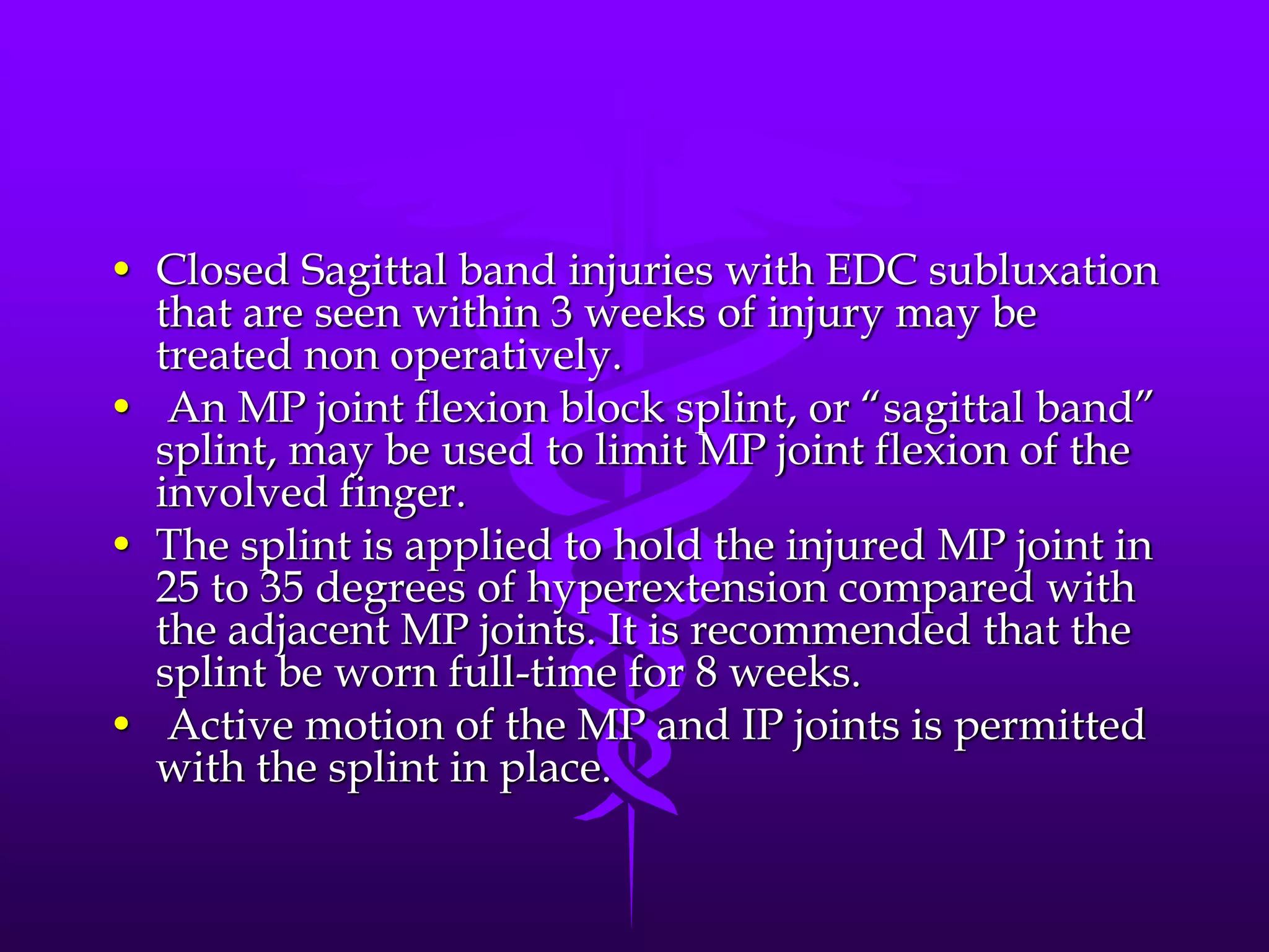 • Closed Sagittal band injuries with EDC subluxation
that are seen within 3 weeks of injury may be
treated non operatively.
• An MP joint flexion block splint, or “sagittal band”
splint, may be used to limit MP joint flexion of the
involved finger.
• The splint is applied to hold the injured MP joint in
25 to 35 degrees of hyperextension compared with
the adjacent MP joints. It is recommended that the
splint be worn full-time for 8 weeks.
• Active motion of the MP and IP joints is permitted
with the splint in place.
 