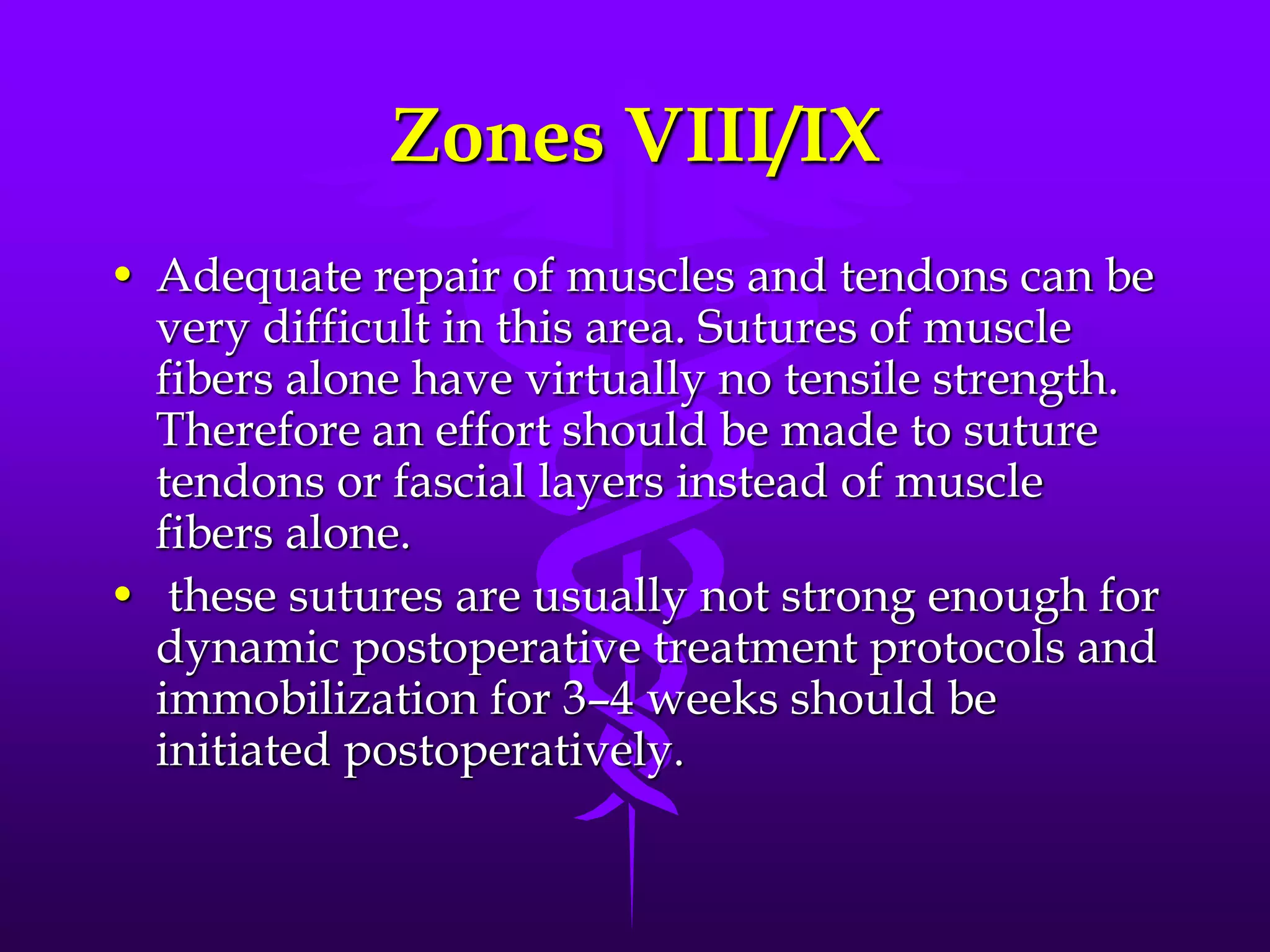 Zones VIII/IX
• Adequate repair of muscles and tendons can be
very difficult in this area. Sutures of muscle
fibers alone have virtually no tensile strength.
Therefore an effort should be made to suture
tendons or fascial layers instead of muscle
fibers alone.
• these sutures are usually not strong enough for
dynamic postoperative treatment protocols and
immobilization for 3–4 weeks should be
initiated postoperatively.
 
