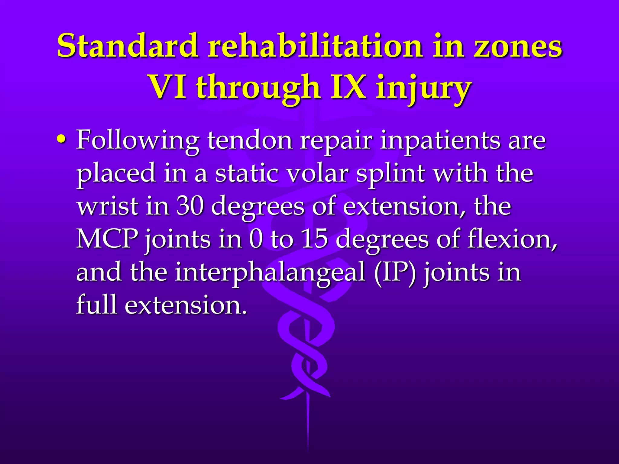 Standard rehabilitation in zones
VI through IX injury
• Following tendon repair inpatients are
placed in a static volar splint with the
wrist in 30 degrees of extension, the
MCP joints in 0 to 15 degrees of flexion,
and the interphalangeal (IP) joints in
full extension.
 