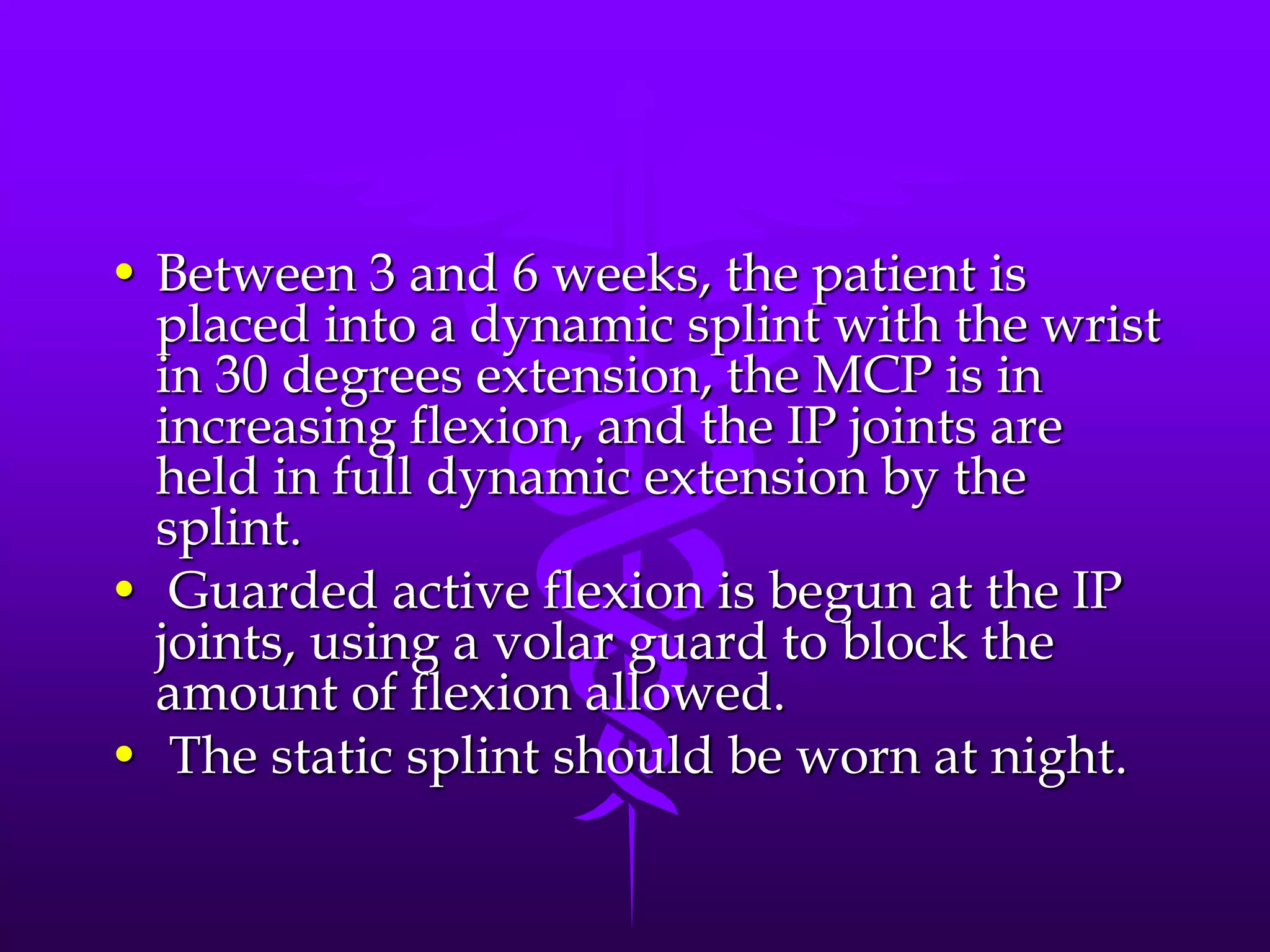 • Between 3 and 6 weeks, the patient is
placed into a dynamic splint with the wrist
in 30 degrees extension, the MCP is in
increasing flexion, and the IP joints are
held in full dynamic extension by the
splint.
• Guarded active flexion is begun at the IP
joints, using a volar guard to block the
amount of flexion allowed.
• The static splint should be worn at night.
 