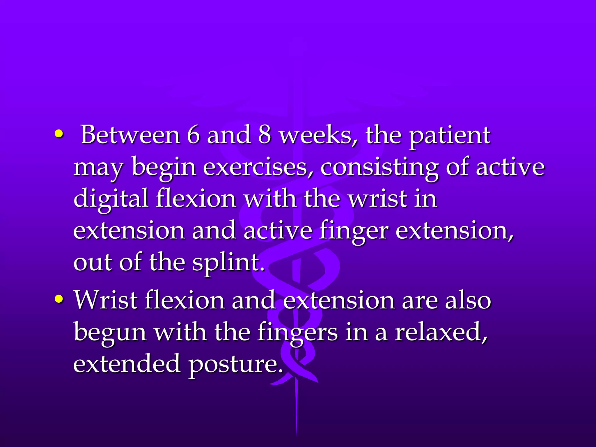 • Between 6 and 8 weeks, the patient
may begin exercises, consisting of active
digital flexion with the wrist in
extension and active finger extension,
out of the splint.
• Wrist flexion and extension are also
begun with the fingers in a relaxed,
extended posture.
 