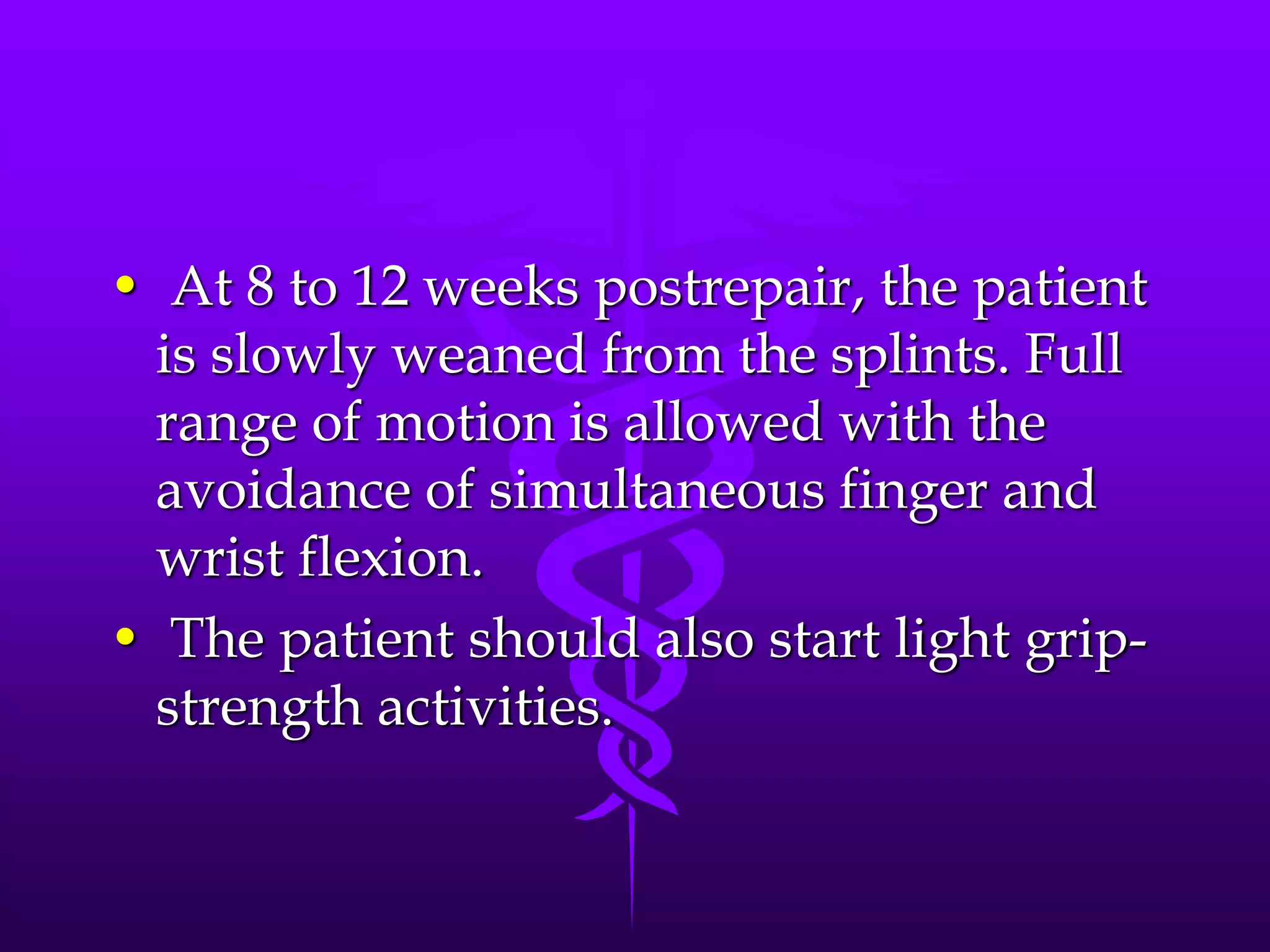 • At 8 to 12 weeks postrepair, the patient
is slowly weaned from the splints. Full
range of motion is allowed with the
avoidance of simultaneous finger and
wrist flexion.
• The patient should also start light grip-
strength activities.
 