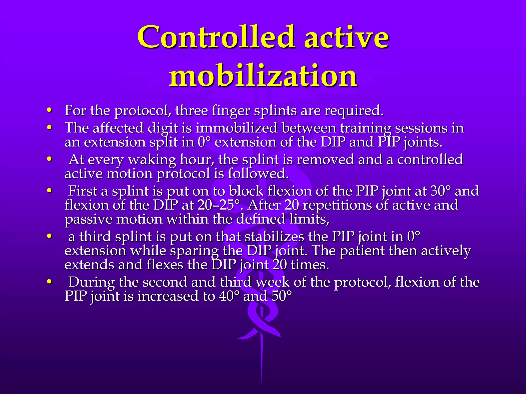Controlled active
mobilization
• For the protocol, three finger splints are required.
• The affected digit is immobilized between training sessions in
an extension split in 0° extension of the DIP and PIP joints.
• At every waking hour, the splint is removed and a controlled
active motion protocol is followed.
• First a splint is put on to block flexion of the PIP joint at 30° and
flexion of the DIP at 20–25°. After 20 repetitions of active and
passive motion within the defined limits,
• a third splint is put on that stabilizes the PIP joint in 0°
extension while sparing the DIP joint. The patient then actively
extends and flexes the DIP joint 20 times.
• During the second and third week of the protocol, flexion of the
PIP joint is increased to 40° and 50°
 
