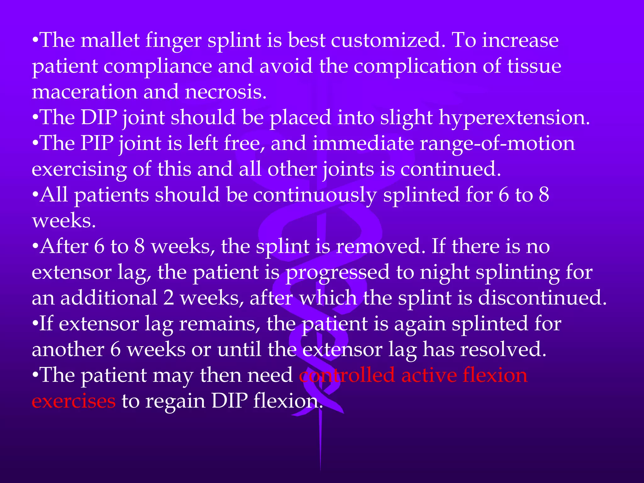 •The mallet finger splint is best customized. To increase
patient compliance and avoid the complication of tissue
maceration and necrosis.
•The DIP joint should be placed into slight hyperextension.
•The PIP joint is left free, and immediate range-of-motion
exercising of this and all other joints is continued.
•All patients should be continuously splinted for 6 to 8
weeks.
•After 6 to 8 weeks, the splint is removed. If there is no
extensor lag, the patient is progressed to night splinting for
an additional 2 weeks, after which the splint is discontinued.
•If extensor lag remains, the patient is again splinted for
another 6 weeks or until the extensor lag has resolved.
•The patient may then need controlled active flexion
exercises to regain DIP flexion.
 