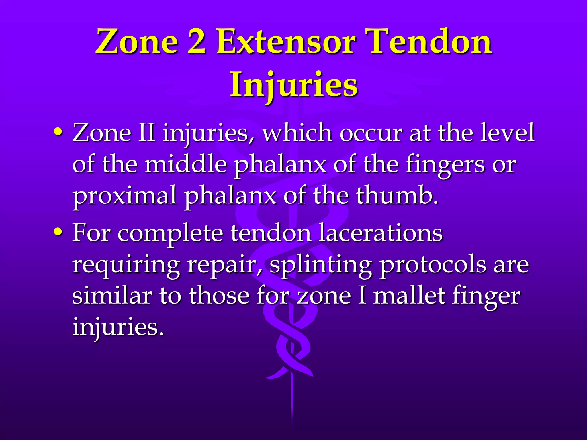 Zone 2 Extensor Tendon
Injuries
• Zone II injuries, which occur at the level
of the middle phalanx of the fingers or
proximal phalanx of the thumb.
• For complete tendon lacerations
requiring repair, splinting protocols are
similar to those for zone I mallet finger
injuries.
 