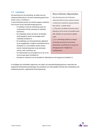 1.4. Leeswijzer
De beschrijving van de handreiking, de relatie naar een
                                                                       Bruce Schneier; Beyond fear.
volwassenheidsmodel en hoe deze handreiking gebruikt kan               Over the last years we've become
worden vindt u in hoofdstuk 2.                                         obsessed with security, and put in place
In deze handreiking worden vier kritische stappen onderkend            a whole host of policies and procedures
om te komen tot een bewustwordingsprogramma:
                                                                       that will do... exactly what?
     -     In Hoofdstuk 3 wordt de samenhang tussen de
                                                                       (..) The key is to think of security not in
           componenten training, bewustzijn en opleiding
           beschreven;                                                 absolutes, but in terms of sensible trade-
     -     De ontwerpfase waarin het doel en de behoefte               offs, whether on a personal or global
           wordt bepaald en waarin een strategie wordt                 scale.
           ontwikkeld (hoofdstuk 4);
                                                                       (..) is a refreshing antidote to today's
     -     De ontwikkeling van trainingsmateriaal, afgestemd
                                                                       doomsday pessimism and anxiety.
           op de mogelijkheden, budget en beschikbare kennis
           (hoofdstuk 5). In dit hoofdstuk worden diverse
                                                                       Boodschap: overdrijf niet en zorg voor
           soorten materiaal besproken zoals web-based                 afweging tussen veiligheid en
           training, video, workshops, etc;                            werkbaarheid.
     -     De implementatie van het programma en de rol van
           communicatie daarin (hoofdstuk 6);
     -     Evaluatie en onderhoud van de actualiteit en effectiviteit van het programma (hoofdstuk 7).



In de bijlagen zijn voorbeelden opgenomen van (delen van) bewustwordingsprogramma’s, waaronder een
programma dat bescherming biedt tegen het verstrekken van vertrouwelijke informatie door medewerkers aan
onbekende personen, zogenaamde Social Engineering.




1-dec-08, versie 0.6                                pagina 10 van 36
 