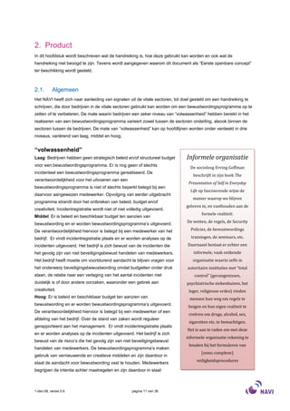 2. Product
In dit hoofdstuk wordt beschreven wat de handreiking is, hoe deze gebruikt kan worden en ook wat de
handreiking niet beoogd te zijn. Tevens wordt aangegeven waarom dit document als “Eerste openbare concept”
ter beschikking wordt gesteld.



2.1.       Algemeen
Het NAVI heeft zich naar aanleiding van signalen uit de vitale sectoren, tot doel gesteld om een handreiking te
schrijven, die door bedrijven in de vitale sectoren gebruikt kan worden om een bewustwordingsprogramma op te
zetten of te verbeteren. De mate waarin bedrijven een zeker niveau van “volwassenheid” hebben bereikt in het
realiseren van een bewustwordingsprogramma varieert zowel tussen de sectoren onderling, alsook binnen de
sectoren tussen de bedrijven. De mate van “volwassenheid” kan op hoofdlijnen worden onder verdeeld in drie
niveaus, variërend van laag, middel en hoog.


“volwassenheid”
Laag: Bedrijven hebben geen strategisch beleid en/of structureel budget        Informele organisatie
voor een bewustwordingsprogramma. Er is nog geen of slechts
                                                                                De socioloog Erving Goffman
incidenteel een bewustwordingsprogramma gerealiseerd. De
                                                                                  beschrijft in zijn boek The
verantwoordelijkheid voor het uitvoeren van een
                                                                               Presentation of Self in Everyday
bewustwordingsprogramma is niet of slechts beperkt belegd bij een
                                                                                Life op fascinerende wijze de
daarvoor aangewezen medewerker. Opvolging van eerder uitgebracht
                                                                                  manier waarop we blijven
programma strandt door het ontbreken van beleid, budget en/of
                                                                              geloven in, en vasthouden aan de
creativiteit. Incidentregistratie wordt niet of niet volledig uitgevoerd.
                                                                                      formele realiteit:
Middel: Er is beleid en beschikbaar budget ten aanzien van
                                                                               De wetten, de regels, de Security
bewustwording en er worden bewustwordingsprogramma’s uitgevoerd.
De verantwoordelijkheid hiervoor is belegd bij een medewerker van het            Policies, de bewustwordings

bedrijf. Er vindt incidentregistratie plaats en er worden analyses op de         trainingen, de seminars, etc.
incidenten uitgevoerd. Het bedrijf is zich bewust van de incidenten die        Daarnaast bestaat er echter een
het gevolg zijn van niet beveiligingsbewust handelen van medewerkers.             informele, vaak ontkende
Het bedrijf heeft moeite om voortdurend aandacht te blijven vragen voor           organisatie waarin zelfs in
het onderwerp beveiligingsbewustwording omdat budgetten onder druk             autoritaire instituties met “total
staan, de relatie naar een verlaging van het aantal incidenten niet                control” (gevangenissen,
duidelijk is of door andere oorzaken, waaronder een gebrek aan                 psychiatrische ziekenhuizen, het
creativiteit.                                                                   leger, religieuze ordes) vinden
Hoog: Er is beleid en beschikbaar budget ten aanzien van                        mensen hun weg om regels te
bewustwording en er worden bewustwordingsprogramma’s uitgevoerd.
                                                                               buigen en hun eigen realiteit te
De verantwoordelijkheid hiervoor is belegd bij een medewerker of een
                                                                                creëren om drugs, alcohol, sex,
afdeling van het bedrijf. Over de stand van zaken wordt reguleer
                                                                                sigaretten etc. te bemachtigen.
gerapporteerd aan het management. Er vindt incidentregistratie plaats
                                                                               Het is aan te raden om met deze
en er worden analyses op de incidenten uitgevoerd. Het bedrijf is zich
                                                                              informele organisatie rekening te
bewust van de risico’s die het gevolg zijn van niet beveiligingsbewust
                                                                                houden bij het formuleren van
handelen van medewerkers. De bewustwordingsprogramma’s maken
                                                                                      (soms complexe)
gebruik van vernieuwende en creatieve middelen en zijn daardoor in
                                                                                    veiligheidsprocedures
staat de aandacht voor bewustwording vast te houden. Medewerkers
begrijpen de intentie achter maatregelen en zijn daardoor in staat



1-dec-08, versie 0.6                                   pagina 11 van 36
 
