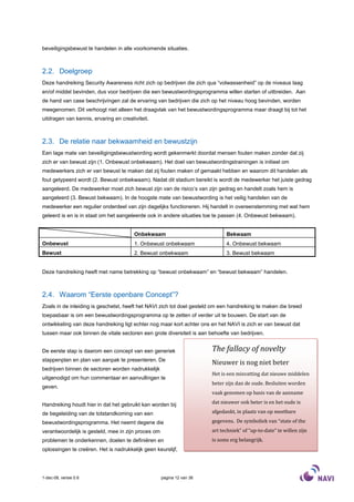 beveiligingsbewust te handelen in alle voorkomende situaties.



2.2. Doelgroep
Deze handreiking Security Awareness richt zich op bedrijven die zich qua “volwassenheid” op de niveaus laag
en/of middel bevinden, dus voor bedrijven die een bewustwordingsprogramma willen starten of uitbreiden. Aan
de hand van case beschrijvingen zal de ervaring van bedrijven die zich op het niveau hoog bevinden, worden
meegenomen. Dit verhoogt niet alleen het draagvlak van het bewustwordingsprogramma maar draagt bij tot het
uitdragen van kennis, ervaring en creativiteit.



2.3. De relatie naar bekwaamheid en bewustzijn
Een lage mate van beveiligingsbewustwording wordt gekenmerkt doordat mensen fouten maken zonder dat zij
zich er van bewust zijn (1. Onbewust onbekwaam). Het doel van bewustwordingstrainingen is initieel om
medewerkers zich er van bewust te maken dat zij fouten maken of gemaakt hebben en waarom dit handelen als
fout getypeerd wordt (2. Bewust onbekwaam). Nadat dit stadium bereikt is wordt de medewerker het juiste gedrag
aangeleerd. De medewerker moet zich bewust zijn van de risico’s van zijn gedrag en handelt zoals hem is
aangeleerd (3. Bewust bekwaam). In de hoogste mate van bewustwording is het veilig handelen van de
medewerker een regulier onderdeel van zijn dagelijks functioneren. Hij handelt in overeenstemming met wat hem
geleerd is en is in staat om het aangeleerde ook in andere situaties toe te passen (4. Onbewust bekwaam).


                                        Onbekwaam                             Bekwaam
Onbewust                                1. Onbewust onbekwaam                 4. Onbewust bekwaam
Bewust                                  2. Bewust onbekwaam                   3. Bewust bekwaam


Deze handreiking heeft met name betrekking op “bewust onbekwaam” en “bewust bekwaam” handelen.



2.4. Waarom “Eerste openbare Concept”?
Zoals in de inleiding is geschetst, heeft het NAVI zich tot doel gesteld om een handreiking te maken die breed
toepasbaar is om een bewustwordingsprogramma op te zetten of verder uit te bouwen. De start van de
ontwikkeling van deze handreiking ligt echter nog maar kort achter ons en het NAVI is zich er van bewust dat
tussen maar ook binnen de vitale sectoren een grote diversiteit is aan behoefte van bedrijven.


De eerste stap is daarom een concept van een generiek                   The fallacy of novelty
stappenplan en plan van aanpak te presenteren. De
                                                                        Nieuwer is nog niet beter
bedrijven binnen de sectoren worden nadrukkelijk
                                                                        Het is een misvatting dat nieuwe middelen
uitgenodigd om hun commentaar en aanvullingen te
                                                                        beter zijn dan de oude. Besluiten worden
geven.
                                                                        vaak genomen op basis van de aanname

Handreiking houdt hier in dat het gebruikt kan worden bij               dat nieuwer ook beter is en het oude is

de begeleiding van de totstandkoming van een                            afgedankt, in plaats van op meetbare

bewustwordingsprogramma. Het neemt degene die                           gegevens. De symboliek van “state of the
verantwoordelijk is gesteld, mee in zijn proces om                      art techniek” of “up-to-date” te willen zijn
problemen te onderkennen, doelen te definiëren en                       is soms erg belangrijk.
oplossingen te creëren. Het is nadrukkelijk geen keurslijf,




1-dec-08, versie 0.6                                 pagina 12 van 36
 