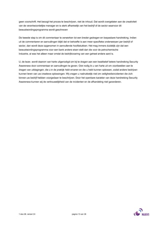 geen voorschrift. Het beoogt het proces te beschrijven, niet de inhoud. Dat wordt overgelaten aan de creativiteit
van de verantwoordelijke manager en is sterk afhankelijk van het bedrijf of de sector waarvoor dit
bewustwordingsprogramma wordt geschreven


De tweede stap is om dit commentaar te verwerken tot een breder gedragen en toepasbare handreiking. Indien
uit de commentaren en aanvullingen blijkt dat er behoefte is aan meer specifieke onderwerpen per bedrijf of
sector, dan wordt deze opgenomen in aanvullende hoofdstukken. Het mag immers duidelijk zijn dat een
bewustwordingsprogramma voor een bank andere eisen stelt dan die voor de petrochemische
Industrie, al was het alleen maar omdat de bedrijfsvoering van een geheel andere aard is.


U, de lezer, wordt daarom van harte uitgenodigd om bij te dragen aan een kwalitatief betere handreiking Security
Awareness door commentaar en aanvullingen te geven. Ook nodig ik u van harte uit om voorbeelden aan te
dragen van uitdagingen, die u in de praktijk hebt ervaren en die u hebt kunnen oplossen, zodat andere bedrijven
kunnen leren van uw creatieve oplossingen. Wij vragen u nadrukkelijk niet om veiligheidsincidenten die zich
binnen uw bedrijf hebben voorgedaan te beschrijven. Door het openbare karakter van deze handreiking Security
Awareness kunnen wij de vertrouwelijkheid van de incidenten en de afhandeling niet garanderen.




1-dec-08, versie 0.6                              pagina 13 van 36
 