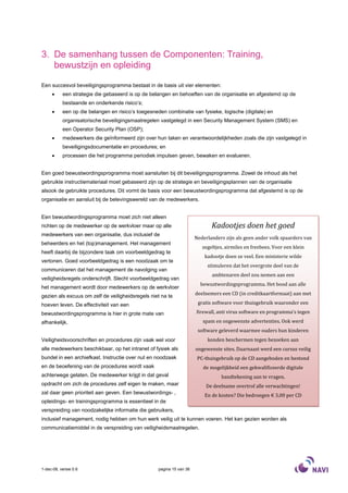 3. De samenhang tussen de Componenten: Training,
   bewustzijn en opleiding

Een succesvol beveiligingsprogramma bestaat in de basis uit vier elementen:
     •     een strategie die gebaseerd is op de belangen en behoeften van de organisatie en afgestemd op de
           bestaande en onderkende risico’s;
     •     een op die belangen en risico’s toegesneden combinatie van fysieke, logische (digitale) en
           organisatorische beveiligingsmaatregelen vastgelegd in een Security Management System (SMS) en
           een Operator Security Plan (OSP);
     •     medewerkers die geïnformeerd zijn over hun taken en verantwoordelijkheden zoals die zijn vastgelegd in
           beveiligingsdocumentatie en procedures; en
     •     processen die het programma periodiek impulsen geven, bewaken en evalueren.


Een goed bewustwordingsprogramma moet aansluiten bij dit beveiligingsprogramma. Zowel de inhoud als het
gebruikte instructiemateriaal moet gebaseerd zijn op de strategie en beveiligingsplannen van de organisatie
alsook de gebruikte procedures. Dit vormt de basis voor een bewustwordingsprogramma dat afgestemd is op de
organisatie en aansluit bij de belevingswereld van de medewerkers.


Een bewustwordingsprogramma moet zich niet alleen
richten op de medewerker op de werkvloer maar op alle                         Kadootjes doen het goed
medewerkers van een organisatie, dus inclusief de
                                                                       Nederlanders zijn als geen ander volk spaarders van
beheerders en het (top)management. Het management
                                                                          zegeltjes, airmiles en freebees. Voor een klein
heeft daarbij de bijzondere taak om voorbeeldgedrag te
                                                                           kadootje doen ze veel. Een ministerie wilde
vertonen. Goed voorbeeldgedrag is een noodzaak om te
                                                                            stimuleren dat het overgrote deel van de
communiceren dat het management de navolging van
                                                                              ambtenaren deel zou nemen aan een
veiligheidsregels onderschrijft. Slecht voorbeeldgedrag van
                                                                         bewustwordingsprogramma. Het bood aan alle
het management wordt door medewerkers op de werkvloer
gezien als excuus om zelf de veiligheidsregels niet na te              deelnemers een CD (in creditkaartformaat) aan met

hoeven leven. De effectiviteit van een                                  gratis software voor thuisgebruik waaronder een

bewustwordingsprogramma is hier in grote mate van                      firewall, anti virus software en programma’s tegen
afhankelijk.                                                              spam en ongewenste advertenties. Ook werd
                                                                        software geleverd waarmee ouders hun kinderen
Veiligheidsvoorschriften en procedures zijn vaak wel voor                   konden beschermen tegen bezoeken aan
alle medewerkers beschikbaar, op het intranet of fysiek als            ongewenste sites. Daarnaast werd een cursus veilig
bundel in een archiefkast. Instructie over nut en noodzaak              PC-thuisgebruik op de CD aangeboden en bestond
en de beoefening van de procedures wordt vaak                             de mogelijkheid een gekwalificeerde digitale
achterwege gelaten. De medewerker krijgt in dat geval                             handtekening aan te vragen.
opdracht om zich de procedures zelf eigen te maken, maar                    De deelname overtrof alle verwachtingen!
zal daar geen prioriteit aan geven. Een bewustwordings- ,
                                                                           En de kosten? Die bedroegen € 3,00 per CD
opleidings- en trainingsprogramma is essentieel in de
verspreiding van noodzakelijke informatie die gebruikers,
inclusief management, nodig hebben om hun werk veilig uit te kunnen voeren. Het kan gezien worden als
communicatiemiddel in de verspreiding van veiligheidsmaatregelen.




1-dec-08, versie 0.6                                pagina 15 van 36
 