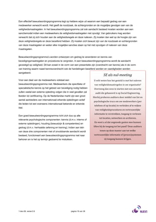 Een effectief bewustwordingsprogramma legt op heldere wijze uit waarom een bepaald gedrag van een
medewerker verwacht wordt. Het geeft de noodzaak, de achtergronden en de mogelijke gevolgen aan van de
veiligheidsmaatregelen. In het bewustwordingsprogramma zal ook aandacht besteed moeten worden aan een
sanctiemodel indien een medewerkers de veiligheidsmaatregelen niet opvolgt. Van gebruikers mag worden
verwacht dat zij zich houden aan de veiligheidsregels en deze naleven. Zij moeten dan wel op de hoogte zijn van
deze veiligheidsregels en deze beoefend hebben. Zij moeten zich bewust zijn van de noodzaak en achtergronden
van deze maatregelen en weten elke mogelijke sancties staan op het niet opvolgen of naleven van deze
maatregelen.


Bewustwordingsprogramma’s worden ontworpen om gedrag te veranderen en kennis van
beveiligingsmaatregelen en procedures te vergroten. In een bewustwordingsprogramma wordt de aandacht
gevestigd op veiligheid. Dit kan zowel in de vorm van een presentatie zijn (overdracht van kennis) als in de vorm
van training waarin naast kennisoverdracht ook de handelingen beoefend worden en vaardigheden worden
aangeleerd.
                                                                                  SE als nul-meeting
Voor een deel van de medewerkers volstaat een                           U wilt weten hoe het gesteld is met het naleven
bewustwordingsprogramma niet. Medewerkers die specifieke of              van veiligheidsmaatregelen in uw organisatie?
specialistische kennis op het gebied van beveiliging nodig hebben       Overweeg dan eens te starten met een security
zullen veelal een externe opleiding volgen die in veel gevallen zal       audit die gebaseerd is op Social Engineering.
lkeiden tot certificering. Op de Nederlandse markt zijn een groot
                                                                       Hierbij proberen auditors door middel van list en
aantal aanbieders van internationaal erkende opleidingen actief
                                                                        psychologische trucs om uw medewerkers (per
die leiden tot een eveneens internationaal bekende en erkende
                                                                         telefoon of op locatie) te verleiden af te wijken
titel.
                                                                         van veiligheidsprocedures en vertrouwelijke
                                                                         informatie te verstrekken, toegang te verlenen
Een goed bewustwordingsprogramma richt zich dus op alle
                                                                              tot locaties, netwerken en archieven.
relevante psychologische componenten: kennis (d.m.v. interne of
                                                                         En weet u al dat ongenode gasten mee kunnen
externe opleidingen), houding (bewustzijn & competenties) en
gedrag (d.m.v. herhaalde oefening en training). Indien aan één          liften bij de toegang tot het pand? Deze auditors

van deze drie componenten niet of onvoldoende aandacht wordt                  tonen op deze manier aan tot welke

besteed, functioneert een bewustwordingsprogramma niet naar             vertrouwelijke informatie of (proces)systemen
behoren en is het op termijn gedoemd te mislukken.                                 zij toegang kunnen krijgen.




1-dec-08, versie 0.6                               pagina 16 van 36
 