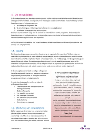 4. De ontwerpfase
In de ontwerpfase van een bewustwordingsprogramma moeten het doel en de behoefte worden bepaald en een
strategie worden ontwikkeld. Vervolgens kunnen drie stappen worden onderscheiden in de ontwikkeling van een
bewustwordings- en trainingsprogramma:
     1.    de ontwerp het programma zelf,
     2.    de ontwikkeling van het trainingsmateriaal en andere benodigde zaken
     3.    de feitelijke implementatie van het programma
Daarna is aparte aandacht nodig voor de evaluatie en het onderhoud van het programma. Zelfs een beperkt
bewustwordings- en trainingsprogramma vergt de nodige inspanning voordat het daadwerkelijk de veiligheid en
de waakzaamheid vergroot binnen een organisatie.


Dit hoofdstuk beschrijft de eerste stap in de ontwikkeling van een bewustwordings- en trainingsprogramma; het
ontwerp van een programma.



4.1. Inleiding
Een bewustwordingsprogramma moet zijn afgestemd op de organisatie. Een open deur? Wellicht, maar een
bewustwordingsprogramma zal alleen voldoende aandacht krijgen als het in overeenstemming is met de missie,
de directe belangen of de veiligheidsbehoefte van een organisatie. Het moet belangrijk voor de organisatie zijn en
passen binnen zijn cultuur. De meest succesvolle programma’s zijn die, waarbij gebruikers ervaren dat de
onderdelen bijdragen aan de verhoging van de veiligheid binnen de organisatie (en zij de noodzaak daarvan ook
nadrukkelijk onderkennen). Iets wat als wezensvreemd wordt ervaren zal nooit worden uitgevoerd!


In de ontwerpfase worden de te beveiligen belangen en
behoeften vastgesteld, de hiervoor relevante onderwerpen                   Gebruik eenvoudige maar
en prioriteiten geïdentificeerd, en vervolgens zaken als
                                                                            effectieve hulpmiddelen
draagvlak, commitment en budget gezocht.
                                                                          Dwingt uw netwerk ook af dat er gebruik
In onderstaande paragrafen worden de volgende                              wordt gemaakt van sterke, cryptische
onderwerpen behandeld:
                                                                       wachtwoorden (3 van de 4 mogelijkheden van
     -     De structuur van een bewustwordings- en
                                                                        grote en kleine letters, cijfers en leestekens)
           trainingsprogramma
                                                                       om ontdekking te voorkomen? In veel gevallen
     -     De behoeftebepaling
     -     Het opstellen van een plan                                    wordt het wachtwoord dan Piet2009. Het
     -     Het stellen van prioriteiten                                  voldoet aan de regels maar is het ook veilig
     -     Het reduceren van complexiteit                                                  genoeg?
     -     De budgettering                                             Op het internet zijn voldoende handleidingen
     -     Commitment en draagvlak                                     te vinden om veilige wachtwoorden te maken;
                                                                        gebruik ze binnen uw bedrijf en ondersteun
4.2. Structureren van een programma                                     veilige wachtwoorden m.b.v. een tool die de

Bij het bepalen van de structuur van een programma kan                    kwaliteit weergeeft in kleuren of cijfers.

gebruik worden gemaakt van drie basismodellen die                                      1VpK=/Zm
voornamelijk verschillen in de wijze waarop centraal of                (Een veilig password kiezen is niet zo moeilijk)
decentraal uitvoering wordt gegeven aan het programma.
Voor alle drie de modellen geldt dat het beleid zelf centraal




1-dec-08, versie 0.6                                pagina 17 van 36
 