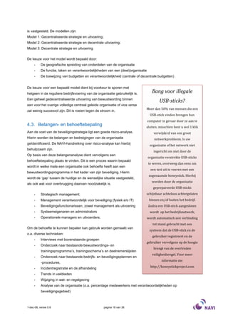 is vastgesteld. De modellen zijn:
Model 1: Gecentraliseerde strategie en uitvoering;
Model 2: Gecentraliseerde strategie en decentrale uitvoering;
Model 3: Decentrale strategie en uitvoering


De keuze voor het model wordt bepaald door:
     -     De geografische spreiding van onderdelen van de organisatie
     -     De functie, taken en verantwoordelijkheden van een (deel)organisatie
     -     De toewijzing van budgetten en verantwoordelijkheid (centrale of decentrale budgetten)


De keuze voor een bepaald model dient bij voorkeur te sporen met
hetgeen in de reguliere bedrijfsvoering van de organisatie gebruikelijk is.          Bang voor illegale
Een geheel gedecentraliseerde uitvoering van bewustwording binnen
                                                                                          USB-sticks?
een voor het overige volledige centraal geleide organisatie of vice versa
                                                                               Meer dan 50% van mensen die een
zal weinig succesvol zijn. Dit is roeien tegen de stroom in.
                                                                                   USB-stick vinden brengen hun
                                                                                  computer in gevaar door ze aan te
4.3. Belangen- en behoeftebepaling                                             sluiten; misschien bent u wel 1 klik
Aan de voet van de beveiligingstrategie ligt een goede risico-analyse.                verwijderd van een groot
Hierin worden de belangen en bedreigingen van de organisatie                          netwerkprobleem. Is uw
geïdentificeerd. De NAVI-handreiking over risico-analyse kan hierbij               organisatie of het netwerk niet
behulpzaam zijn.
                                                                                      ingericht om niet door de
Op basis van deze belangenanalyse dient vervolgens een
                                                                                  organisatie verstrekte USB-sticks
behoeftebepaling plaats te vinden. Dit is een proces waarin bepaald
                                                                                  te weren, overweeg dan eens om
wordt in welke mate een organisatie ook behoefte heeft aan een
                                                                                    een test uit te voeren met een
bewustwordingsprogramma in het kader van zijn beveiliging. Hierin
                                                                                   zogenaamde honeystick. Hierbij
wordt de ‘gap’ tussen de huidige en de wenselijke situatie vastgesteld,
                                                                                     worden door de organisatie
als ook wat voor overbrugging daarvan noodzakelijk is.
                                                                                     geprepareerde USB-sticks
     -     Strategisch management;                                             schijnbaar achteloos achtergelaten
     -     Management verantwoordelijk voor beveiliging (fysiek e/o IT)            binnen en/of buiten het bedrijf.
     -     Beveiligingsfunctionarissen, zowel management als uitvoering           Zodra een USB-stick aangesloten
     -     Systeemeigenaren en administrators                                      wordt op het bedrijfsnetwerk,
     -     Operationele managers en uitvoerders.                                  wordt automatisch een verbinding
                                                                                     tot stand gebracht met een
Om de behoefte te kunnen bepalen kan gebruik worden gemaakt van
                                                                                   systeem dat de USB-stick en de
o.a. diverse technieken:
                                                                                     gebruiker registreert en de
     -     Interviews met bovenstaande groepen
                                                                               gebruiker vervolgens op de hoogte
     -     Onderzoek naar bestaande bewustwordings- en
                                                                                      brengt van de overtreden
           trainingsprogramma’s, trainingsschema’s en deelnemerslijsten
                                                                                     veiligheidsregel. Voor meer
     -     Onderzoek naar bestaande bedrijfs- en beveiligingsplannen en
                                                                                           informatie zie:
           -procedures,
     -     Incidentregistratie en de afhandeling                                    http://honeystickproject.com

     -     Trends in vakbladen
     -     Wijziging in wet- en regelgeving
     -     Analyse van de organisatie (o.a. percentage medewerkers met verantwoordelijkheden op
           beveiligingsgebied)



1-dec-08, versie 0.6                                 pagina 18 van 36
 