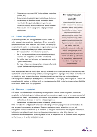 -     Wijze van communiceren (CBT, instructielokaal, presentatie,
           posters, etc.);                                                         Het poldermodel in
     -     Documentatie, terugkoppeling en registratie van deelname;
                                                                                           security
     -     Wijze waarop de resultaten van het programma worden
           verankerd in de reguliere bedrijfsvoering en hoe aan                   Veiligheidsregel van bedrijven

           onderhoud daarvan verder uitvoering kan worden gegeven;            worden soms onbewust maar ook

     -     Hoe evaluatie van en nazorg vanuit het programma zal                  regelmatig bewust overtreden. In
           plaatsvinden,                                                          tegenstelling tot andere landen
                                                                                    zijn Nederlanders over het
                                                                                 algemeen geneigd om hun eigen
4.5. Stellen van prioriteiten
                                                                                 mening omtrent security ook toe
Als de strategie en het plan zijn opgesteld kan bepaald worden op                te passen in de bedrijfsomgeving.
welke wijze de implementatie kan plaatsvinden. Bij een omvangrijk
                                                                                 Regels waarvan nut en noodzaak
programma kan dit in fasen gebeuren. Het is daarbij van belang zijn
                                                                                      niet bekend zijn of niet
om prioriteiten te stellen en om belangrijke en urgente zaken voorrang
                                                                              onderschreven wordt, worden dan
te verlenen. De volgende overwegingen spelen daarbij een rol:
                                                                                  bewust niet opgevolgd. Bij het
     -     De beschikbaarheid van materiaal en personen;
                                                                             opzetten van een programma moet
     -     De rol van de organisatie en de complexiteit (of eenvoud)
                                                                                 daarom niet alleen op de focus op
           waarmee een programma kan worden gerealiseerd;
                                                                                 de inhoud liggen, maar ook op de
     -     De huidige stand van het niveau van bewustwording (grote
                                                                                   noodzaak van opvolgen van
           “gaten” eerst dichten);
     -     De vraag in hoeverre andere prioritaire projecten afhankelijk                veiligheidsregels.

           zijn van het bewustwordingsprogramma?


In zijn algemeenheid geldt hier het volgende adagium. Hoe meer focus, hoe groter de kans op succes. Een vaak
voorkomende oorzaak van mislukking van bewustwordingsprogramma’s is gelegen in het feit dat daarvan te veel
zo niet alle heil wordt verwacht. Een lot dat dergelijke programma’s vaak delen met bijvoorbeeld allerlei
cultuurprogramma’s die beogen ‘de’ bedrijfscultuur te veranderen. Te veel tegelijk willen vergroot de kans dat het
proces tussentijds ’krakend tot stilstand komt’, en men daardoor uiteindelijk minder bereikt dan met een duidelijke
focus wellicht wel het geval zou zijn geweest.



4.6. Mate van complexiteit
Een tweede succesfactor betreft het eenduidige en toegesneden karakter van het programma. Zo moet de
complexiteit van het opleidings- en trainingsmateriaal in overeenstemming zijn met de rol van de persoon die het
programma gaat volgen. De ontwikkeling van materiaal moet gebaseerd zijn op twee belangrijke criteria, namelijk:
     -     de functie van de cursist en daarmee het opleidingsniveau
     -     de benodigde kennis en vaardigheden die voor die functie nodig zijn
Het is aan te bevelen om bij de start van een bewustwordings- en trainingsprogramma de complexiteit van de
over te dragen informatie sterk te reduceren. Beleid en regelgeving moeten te begrijpen zijn voor het
management maar ook voor de man op de werkvloer. Er mag geen misverstand of onduidelijkheid bestaan over
het beleid en de veiligheidsregels. Indien een bewustwordingsprogramma enige tijd is uitgevoerd kan
differentiatie worden aangebracht in de doelgroepen en kan de complexiteit van de informatie worden aangepast
aan het niveau en de functie van de deelnemers.




1-dec-08, versie 0.6                                pagina 20 van 36
 