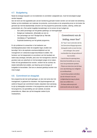 4.7. Budgettering
Nadat de strategie bepaald is en de doeleinden en prioriteiten vastgesteld zijn, moet het benodigde budget
worden bepaald.
Aan de hand van het opgestelde plan zal een berekening gemaakt moeten worden van de kosten die betrekking
hebben op het ontwikkelen van materiaal, de productie, communicatie en de verspreiding ervan en de kosten die
gemoeid zijn met het daadwerkelijk uitvoeren van het programma (personeel, locaties, catering, verlies aan
productiviteit, etc.). Een aantal mogelijke benaderingen om te komen tot een budget zijn:
     -     Een zeker percentage van het gehele opleidings- en trainingsbudget
     -     Budget per medewerker, afhankelijk van zijn rol,
     -     Een percentage van het IT Budget (let op: Niet alle                  Commitment van de
           beveiliging is IT-gerelateerd)
     -     Expliciete berekening van het gehele programma.
                                                                                leiding, maar hoe?
                                                                            De “baas” moet uitstralen dat hij
Er zijn problemen te verwachten in het realiseren van                       het bewustwordingsprogramma
beveiligingsbewustzijn indien de budgetten lager uitvallen dan              belangrijk vindt en moet het dus
benodigd. Het is de expliciete verantwoordelijkheid van het                      ook uitdragen. Een aantal
management om voldoende budget beschikbaar te stellen. Het                  voorbeelden hoe dat gerealiseerd
hanteren van het stappenplan en accorderen van het resultaat van                       kan worden:
iedere stap (strategie, behoefte, plan) door het management, biedt de      - Laat de baas de opening doen,
grootste mate van zekerheid om het benodigde budget vrij te maken.
                                                                           kleed dat feestelijk aan en zorg
Indien dit niet gerealiseerd kan worden, verdient het de voorkeur de
                                                                           voor een prominente spreker;
doelen (behoefte) bij te stellen, een fasering aan te brengen of
                                                                           - Plaats een interview met de baas
budgetten te herverdelen. Ook kan er uiteraard gelobbyd worden voor
                                                                           over zijn beleving van veiligheid
meer budget.
                                                                           en werkbaarheid;
                                                                           - Laat de baas prijzen uitreiken
4.8. Commitment en draagvlak                                               aan de winnaars van een
Een programma dat niet wordt gedragen, en dan met name door het            veiligheidsprijsvraag en plaats
management, is gedoemd te mislukken. Het (top)management zal               daar een artikel over.
actief en frequent zijn commitment moeten uitspreken door aanwezig         - De baas onderwerpt zich
te zijn op belangrijke momenten in het programma zoals de start van        (uiteraard) ook aan de regels.
het programma, de openstelling van een website, de eerste
presentatie etc. Alleen dan zal het draagvlak creëren bij de
medewerkers.




1-dec-08, versie 0.6                                pagina 21 van 36
 