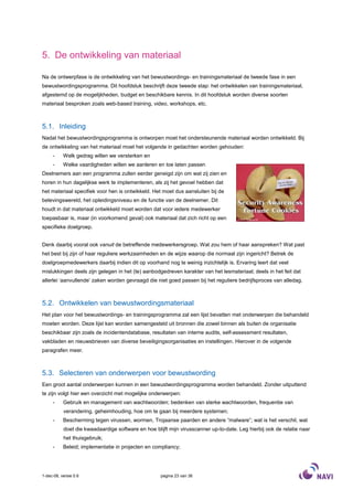 5. De ontwikkeling van materiaal

Na de ontwerpfase is de ontwikkeling van het bewustwordings- en trainingsmateriaal de tweede fase in een
bewustwordingsprogramma. Dit hoofdstuk beschrijft deze tweede stap: het ontwikkelen van trainingsmateriaal,
afgestemd op de mogelijkheden, budget en beschikbare kennis. In dit hoofdstuk worden diverse soorten
materiaal besproken zoals web-based training, video, workshops, etc.



5.1. Inleiding
Nadat het bewustwordingsprogramma is ontworpen moet het ondersteunende materiaal worden ontwikkeld. Bij
de ontwikkeling van het materiaal moet het volgende in gedachten worden gehouden:
     -     Welk gedrag willen we versterken en
     -     Welke vaardigheden willen we aanleren en toe laten passen
Deelnemers aan een programma zullen eerder geneigd zijn om wat zij zien en
horen in hun dagelijkse werk te implementeren, als zij het gevoel hebben dat
het materiaal specifiek voor hen is ontwikkeld. Het moet dus aansluiten bij de
belevingswereld, het opleidingsniveau en de functie van de deelnemer. Dit
houdt in dat materiaal ontwikkeld moet worden dat voor iedere medewerker
toepasbaar is, maar (in voorkomend geval) ook materiaal dat zich richt op een
specifieke doelgroep.


Denk daarbij vooral ook vanuit de betreffende medewerkersgroep. Wat zou hem of haar aanspreken? Wat past
het best bij zijn of haar reguliere werkzaamheden en de wijze waarop die normaal zijn ingericht? Betrek de
doelgroepmedewerkers daarbij indien dit op voorhand nog te weinig inzichtelijk is. Ervaring leert dat veel
mislukkingen deels zijn gelegen in het (te) aanbodgedreven karakter van het lesmateriaal; deels in het feit dat
allerlei ‘aanvullende’ zaken worden gevraagd die niet goed passen bij het reguliere bedrijfsproces van alledag.



5.2. Ontwikkelen van bewustwordingsmateriaal
Het plan voor het bewustwordings- en trainingsprogramma zal een lijst bevatten met onderwerpen die behandeld
moeten worden. Deze lijst kan worden samengesteld uit bronnen die zowel binnen als buiten de organisatie
beschikbaar zijn zoals de incidentendatabase, resultaten van interne audits, self-assessment resultaten,
vakbladen en nieuwsbrieven van diverse beveiligingsorganisaties en instellingen. Hierover in de volgende
paragrafen meer.



5.3. Selecteren van onderwerpen voor bewustwording
Een groot aantal onderwerpen kunnen in een bewustwordingsprogramma worden behandeld. Zonder uitputtend
te zijn volgt hier een overzicht met mogelijke onderwerpen:
     -     Gebruik en management van wachtwoorden; bedenken van sterke wachtwoorden, frequentie van
           verandering, geheimhouding, hoe om te gaan bij meerdere systemen;
     -     Bescherming tegen virussen, wormen, Trojaanse paarden en andere “malware”; wat is het verschil, wat
           doet die kwaadaardige software en hoe blijft mijn virusscanner up-to-date. Leg hierbij ook de relatie naar
           het thuisgebruik;
     -     Beleid; implementatie in projecten en compliancy;




1-dec-08, versie 0.6                                pagina 23 van 36
 