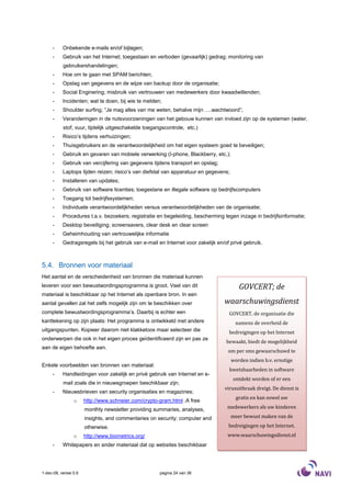 -     Onbekende e-mails en/of bijlagen;
     -     Gebruik van het Internet; toegestaan en verboden (gevaarlijk) gedrag; monitoring van
           gebruikershandelingen;
     -     Hoe om te gaan met SPAM berichten;
     -     Opslag van gegevens en de wijze van backup door de organisatie;
     -     Social Enginering; misbruik van vertrouwen van medewerkers door kwaadwillenden;
     -     Incidenten; wat te doen, bij wie te melden;
     -     Shoulder surfing; “Je mag alles van me weten, behalve mijn ….wachtwoord”;
     -     Veranderingen in de nutsvoorzieningen van het gebouw kunnen van invloed zijn op de systemen (water,
           stof, vuur, tijdelijk uitgeschakelde toegangscontrole, etc.)
     -     Risico’s tijdens verhuizingen;
     -     Thuisgebruikers en de verantwoordelijkheid om het eigen systeem goed te beveiligen;
     -     Gebruik en gevaren van mobiele verwerking (I-phone, Blackberry, etc.);
     -     Gebruik van vercijfering van gegevens tijdens transport en opslag;
     -     Laptops tijden reizen; risico’s van diefstal van apparatuur en gegevens;
     -     Installeren van updates;
     -     Gebruik van software licenties; toegestane en illegale software op bedrijfscomputers
     -     Toegang tot bedrijfssystemen;
     -     Individuele verantwoordelijkheden versus verantwoordelijkheden van de organisatie;
     -     Procedures t.a.v. bezoekers; registratie en begeleiding, bescherming tegen inzage in bedrijfsinformatie;
     -     Desktop beveiliging; screensavers, clear desk en clear screen
     -     Geheimhouding van vertrouwelijke informatie
     -     Gedragsregels bij het gebruik van e-mail en Internet voor zakelijk en/of privé gebruik.



5.4. Bronnen voor materiaal
Het aantal en de verscheidenheid van bronnen die materiaal kunnen
leveren voor een bewustwordingsprogramma is groot. Veel van dit                          GOVCERT; de
materiaal is beschikbaar op het Internet als openbare bron. In een
aantal gevallen zal het zelfs mogelijk zijn om te beschikken over                waarschuwingsdienst
complete bewustwordingsprogramma’s. Daarbij is echter een                          GOVCERT, de organisatie die
kanttekening op zijn plaats: Het programma is ontwikkeld met andere                     namens de overheid de
uitgangspunten. Kopieer daarom niet klakkeloos maar selecteer die                  bedreigingen op het Internet
onderwerpen die ook in het eigen proces geïdentificeerd zijn en pas ze
                                                                                  bewaakt, biedt de mogelijkheid
aan de eigen behoefte aan.
                                                                                   om per sms gewaarschuwd te
                                                                                      worden indien b.v. ernstige
Enkele voorbeelden van bronnen van materiaal:
                                                                                   kwetsbaarheden in software
     -     Handleidingen voor zakelijk en privé gebruik van Internet en e-
                                                                                      ontdekt worden of er een
           mail zoals die in nieuwsgroepen beschikbaar zijn;
                                                                                 virusuitbraak dreigt. De dienst is
     -     Nieuwsbrieven van security organisaties en magazines;
                                                                                        gratis en kan zowel uw
                 o     http://www.schneier.com/crypto-gram.html .A free
                       monthly newsletter providing summaries, analyses,          medewerkers als uw kinderen

                       insights, and commentaries on security: computer and           meer bewust maken van de

                       otherwise.                                                  bedreigingen op het Internet.
                 o     http://www.biometrics.org/                                 www.waarschuwingsdienst.nl
     -     Whitepapers en ander materiaal dat op websites beschikbaar




1-dec-08, versie 0.6                                  pagina 24 van 36
 