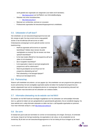 wordt gesteld door organisatie van vakgenoten (voor leden en/of niet-leden);
                 o     http://www.pvib.nl/ van het Platform voor InformatieBeveiliging.
     -     Websites met online nieuwsberichten;
                 o     http://www.security.nl
     -     Materiaal van conferenties, seminars en cursussen;
     -     Professionele organisaties die bewustwordingsprogramma’s ontwikkelen.




5.5. Uitbesteden of zelf doen?
Het ontwikkelen van een bewustwordingsprogramma kost veel
tijd, energie en geld. Op enig moment zal de vraag gesteld
worden of we het allemaal zelf wel kunnen en willen.
Onderstaande overwegingen kunnen gebruikt worden rond de
besluitvorming:
     -     Heeft de organisatie zelf de kennis en capaciteit
           beschikbaar? Hebben deze mensen de juiste
           vaardigheden en ervaring? Zijn de mensen voor deze
           opdracht beschikbaar?
     -     Is het meer kosten effectief om het programma zelf op te
           zetten of uit te besteden?
     -     Zijn er budgetten beschikbaar?
     -     Is de organisatie in staat om eenmaal aangeleverde
           programma’s zelf te onderhouden?
     -     Staat de gevoeligheid van de inhoud van het
           programma uitbesteding wel toe?
     -     Past uitbesteding in het beoogde tijdsplan?
     -     Behoud van benodigde kennis.

5.6. Partnerschap
Waarom zelf ontwikkelen als anderen u al voor gegaan zijn. Het ontwikkelen van een programma kan gebaat zijn
bij een partnerschap met een soortgelijke organisatie waarbij niet alleen het resultaat (het programma) kan
worden uitgewisseld maar ook de voorafgaande plannen en overwegingen. De samenwerking reduceert niet
alleen de kosten maar bevorderd ook het uitwisselen van creatieve ideeën.



5.7. Informatie-uitwisseling via de website van het NAVI
De website van het NAVI biedt een beveiligde mogelijkheid voor het uitwisselen van vertrouwelijke informatie
door o.a. gebruik te maken van een geregistreerde en geautoriseerde gebruikers, fora en vercijferde toegang. Via
deze website kunt u veilig informatie uitwisselen en delen met door u zelf bepaalde organisaties en personen.
Voor meer informatie verwijs ik u naar http://www.navi-online.nl/.



5.8. De vorm
Er bestaat een groot scala aan technieken en vormen om de boodschap uit te dragen. De keuze, of combinatie
van keuzes, hangt af van het type boodschap, de organisatie en zijn cultuur, en de complexiteit van de
boodschap. Bij de start van een bewustwordingsprogramma is het van belang de focus te leggen op de meest



1-dec-08, versie 0.6                                    pagina 25 van 36
 