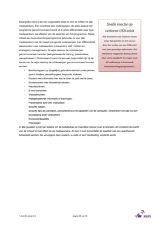 belangrijke risico’s die een organisatie loopt en zich te richten tot alle
medewerkers. Een overdosis aan onderwerpen, de wijze waarop het
                                                                                     Snelle reactie op
programma gecommuniceerd wordt of te grote differentiatie naar type
                                                                                   verloren USB-stick
medewerkers, zal afleiden van de essentie van het programma. Nadat
                                                                                Het ministerie van Defensie kwam
initieel een bewustwordingsprogramma gehouden is voor alle
                                                                                  enige tijd geleden in het nieuws
medewerkers met de meest prangende onderwerpen, kan differentiatie
plaatsvinden naar medewerkers (uitvoerders, staf, midden en                      door het verlies van een USB-stick

strategisch management), de wijze waarop de onderwerpen                         met zeer gevoelige informatie. Het

gecommuniceerd worden (webgebaseerde training, presentaties,                    ministerie reageerde daarop direct
nieuwsbrieven). Onderstaand overzicht kan een hulpmiddel zijn bij de            door extra aandacht te vragen voor
keuze van de wijze waarop de onderwerpen gecommuniceerd kunnen                      dit onderwerp in bestaande
worden:                                                                           bewustwordingsprogramma’s.
     -     Boodschappen op (dagelijks) gebruiksmateriaal zoals pennen,
           post-it briefjes, sleutelhangers, keycords, klokken;
     -     Posters met informatie over wat te doen of juist niet te doen;
     -     Screensavers met wisselende teksten;
     -     Nieuwsbrieven;
     -     E-mail berichten;
     -     Videoberichten;
     -     Webgebaseerde informatie of trainingen;
     -     Presentaties door een instructeur;
     -     Security dagen;
     -     Security tips die periodiek, bijvoorbeeld bij het opstarten van de computer, verschijnen (en pas na een
           bevestiging weer verdwijnen)
     -     Kruiswoordpuzzels
     -     Prijsvragen
In alle gevallen is het van belang om de boodschap op meerdere manier over te brengen. Dit versterkt de kracht
van de inhoud en het effect op de medewerkers. Zo kan in een presentatie de kwaliteit van een wachtwoord
behandeld worden die vervolgens door posters, e-mails of een handleiding versterkt wordt.




1-dec-08, versie 0.6                                  pagina 26 van 36
 