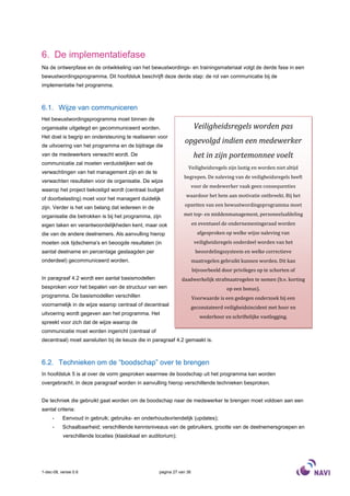 6. De implementatiefase
Na de ontwerpfase en de ontwikkeling van het bewustwordings- en trainingsmateriaal volgt de derde fase in een
bewustwordingsprogramma. Dit hoofdstuk beschrijft deze derde stap: de rol van communicatie bij de
implementatie het programma.



6.1. Wijze van communiceren
Het bewustwordingsprogramma moet binnen de
organisatie uitgelegd en gecommuniceerd worden.                          Veiligheidsregels worden pas
Het doel is begrip en ondersteuning te realiseren voor
                                                                 opgevolgd indien een medewerker
de uitvoering van het programma en de bijdrage die
van de medewerkers verwacht wordt. De                                    het in zijn portemonnee voelt
communicatie zal moeten verduidelijken wat de
                                                                   Veiligheidsregels zijn lastig en worden niet altijd
verwachtingen van het management zijn en de te
                                                                 begrepen. De naleving van de veiligheidsregels heeft
verwachten resultaten voor de organisatie. De wijze
                                                                        voor de medewerker vaak geen consequenties
waarop het project bekostigd wordt (centraal budget
                                                                  waardoor het hem aan motivatie ontbreekt. Bij het
of doorbelasting) moet voor het managent duidelijk
zijn. Verder is het van belang dat iedereen in de                opzetten van een bewustwordingsprogramma moet

organisatie die betrokken is bij het programma, zijn             met top- en middenmanagement, personeelsafdeling

eigen taken en verantwoordelijkheden kent, maar ook                     en eventueel de ondernemeningsraad worden
die van de andere deelnemers. Als aanvulling hierop                       afgesproken op welke wijze naleving van
moeten ook tijdschema’s en beoogde resultaten (in                        veiligheidsregels onderdeel worden van het
aantal deelname en percentage geslaagden per                             beoordelingssysteem en welke correctieve
onderdeel) gecommuniceerd worden.                                       maatregelen gebruikt kunnen worden. Dit kan
                                                                        bijvoorbeeld door privileges op te schorten of
In paragraaf 4.2 wordt een aantal basismodellen                 daadwerkelijk strafmaatregelen te nemen (b.v. korting
besproken voor het bepalen van de structuur van een                                    op een bonus).
programma. De basismodellen verschillen                                 Voorwaarde is een gedegen onderzoek bij een
voornamelijk in de wijze waarop centraal of decentraal
                                                                        geconstateerd veiligheidsincident met hoor en
uitvoering wordt gegeven aan het programma. Het
                                                                           wederhoor en schriftelijke vastlegging.
spreekt voor zich dat de wijze waarop de
communicatie moet worden ingericht (centraal of
decentraal) moet aansluiten bij de keuze die in paragraaf 4.2 gemaakt is.



6.2. Technieken om de “boodschap” over te brengen
In hoofdstuk 5 is al over de vorm gesproken waarmee de boodschap uit het programma kan worden
overgebracht. In deze paragraaf worden in aanvulling hierop verschillende technieken besproken.


De techniek die gebruikt gaat worden om de boodschap naar de medewerker te brengen moet voldoen aan een
aantal criteria:
     -     Eenvoud in gebruik; gebruiks- en onderhoudsvriendelijk (updates);
     -     Schaalbaarheid; verschillende kennisniveaus van de gebruikers, grootte van de deelnemersgroepen en
           verschillende locaties (klaslokaal en auditorium);




1-dec-08, versie 0.6                                 pagina 27 van 36
 