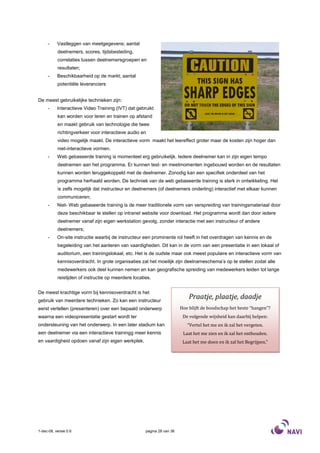 -     Vastleggen van meetgegevens; aantal
           deelnemers, scores, tijdsbesteding,
           correlaties tussen deelnemersgroepen en
           resultaten;
     -     Beschikbaarheid op de markt; aantal
           potentiële leveranciers


De meest gebruikelijke technieken zijn:
     -     Interactieve Video Training (IVT) dat gebruikt
           kan worden voor leren en trainen op afstand
           en maakt gebruik van technologie die twee
           richtingverkeer voor interactieve audio en
           video mogelijk maakt. De interactieve vorm maakt het leereffect groter maar de kosten zijn hoger dan
           niet-interactieve vormen.
     -     Web gebaseerde training is momenteel erg gebruikelijk. Iedere deelnemer kan in zijn eigen tempo
           deelnemen aan het programma. Er kunnen test- en meetmomenten ingebouwd worden en de resultaten
           kunnen worden teruggekoppeld met de deelnemer. Zonodig kan een specifiek onderdeel van het
           programma herhaald worden. De techniek van de web gebaseerde training is sterk in ontwikkeling. Het
           is zelfs mogelijk dat instructeur en deelnemers (of deelnemers onderling) interactief met elkaar kunnen
           communiceren;
     -     Niet- Web gebaseerde training is de meer traditionele vorm van verspreiding van trainingsmateriaal door
           deze beschikbaar te stellen op intranet website voor download. Het programma wordt dan door iedere
           deelnemer vanaf zijn eigen werkstation gevolg, zonder interactie met een instructeur of andere
           deelnemers;
     -     On-site instructie waarbij de instructeur een prominente rol heeft in het overdragen van kennis en de
           begeleiding van het aanleren van vaardigheden. Dit kan in de vorm van een presentatie in een lokaal of
           auditorium, een trainingslokaal, etc. Het is de oudste maar ook meest populaire en interactieve vorm van
           kennisoverdracht. In grote organisaties zal het moeilijk zijn deelnameschema’s op te stellen zodat alle
           medewerkers ook deel kunnen nemen en kan geografische spreiding van medewerkers leiden tot lange
           reistijden of instructie op meerdere locaties.


De meest krachtige vorm bij kennisoverdracht is het
gebruik van meerdere technieken. Zo kan een instructeur
                                                                             Praatje, plaatje, daadje
eerst vertellen (presenteren) over een bepaald onderwerp                 Hoe blijft de boodschap het beste “hangen”?
waarna een videopresentatie gestart wordt ter                             De volgende wijsheid kan daarbij helpen:
ondersteuning van het onderwerp. In een later stadium kan                   “Vertel het me en ik zal het vergeten.
een deelnemer via een interactieve trainingg meer kennis                  Laat het me zien en ik zal het onthouden.
en vaardigheid opdoen vanaf zijn eigen werkplek.                          Laat het me doen en ik zal het Begrijpen.”




1-dec-08, versie 0.6                                  pagina 28 van 36
 