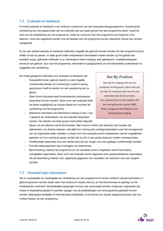 7.2. Evaluatie en feedback
Formele evaluatie en feedback is een kritische component van een bewustwordingsprogramma. Voortdurende
verbetering kan niet plaatsvinden als het ontbreekt aan een goed gevoel hoe een programma werkt. Vanaf de
start van de ontwikkeling van het programma, nadat de contouren van het programma zich beginnen af te
tekenen, moet dus nagedacht worden hoe de kwaliteit van het programma op een objectieve manier kan worden
vastgesteld.


Er zijn een aantal evaluatie en feedback methoden mogelijk die gebruikt kunnen worden om een programma bij te
stellen of aan te passen. In ieder geval zullen onderwerpen beoordeeld moeten worden op het gebied van
kwaliteit, scope, gebruikte methoden (o.a. Interactieve Video trainging, web gebaseerd), moeilijkheidsgraad,
eenvoud van gebruik, duur van het programma, relevantie en gangbaarheid van de behandelde onderwerpen en
suggestie voor verbetering.


De meest gangbare methoden voor evaluatie en feedback zijn:
                                                                                 Not My Problem
     -     Evaluatieformulier; gebruik daarbij zo veel mogelijk
                                                                             Niet dat beveiliging niet als een
           voorbedrukte teksten en normeringen zodat er weinig
           geschreven hoeft te worden om een waardering aan te            probleem wordt gezien, alleen niet dat

           geven;                                                         van mij. En vraag me niet van wie wel,

     -     Open forum discussie waar bovenstaande onderwerpen                 want dat weet ik niet precies.
           besproken kunnen worden. Deze vorm van evaluatie biedt          Van medewerker tot directielid is dit
           de beste mogelijkheid op nieuwe ideeën en inzichten ter           een veel gehoorde reactie: NMP.
           verbetering van het programma.                                   Bron: Lezing van het Platform voor
     -     Selectieve interviews met deelnemers waarop in een 1-op-               Informatiebeveiliging
           1 gesprek de onderwerpen van de evaluatie besproken
           worden. De selectie van deze groep moet echter objectief
           blijven om de uitkomst niet te beïnvloeden. Men moet er echter ook rekening mee houden dat
           deelnemers, om diverse redenen, niet altijd hun mening aan (vertegenwoordigers van) het management
           van de organisatie willen vertellen. In deze vorm van evaluatie wordt medewerkers wel de mogelijkheid
           geboden om hun mening te geven zonder dat zij zich in een groep daarvoor moeten verantwoorden.
     -     Onafhankelijk observatie door een derde partij die kan zorgen voor een gedegen onafhankelijk oordeel;
     -     Formele statusrapporten door managers van deelnemers.
     -     Benchmarking, waarbij het programma (en de resultaten ervan) vergeleken wordt met andere,
           soortgelijke organisaties. Deze vorm van evaluatie wordt uitgevoerd door gespecialiseerde organisaties
           die de beschikking hebben over uitgebreide gegevens van resultaten van bedrijven over een langere
           periode.



7.3. Veranderingen doorvoeren
Het is noodzakelijk om maatregelen ter verbetering van een programma te nemen omdat er nieuwe technieken in
gebruik genomen worden (ieder weer met andere en nieuwe risico’s), en het kennisniveau en gedrag van de
medewerkers verandert. Noodzakelijke wijzigingen kunnen ook veroorzaakt worden omdat een organisatie zijn
missie of doelstelling bijstelt of inzichten wijzigen hoe de doelstellingen van het programma gehaald kunnen
worden. Belangrijke landelijke of internationale ontwikkelen, of de komst van nieuwe wetgeving kunnen ook hun
invloed hebben op een programma.




1-dec-08, versie 0.6                                 pagina 30 van 36
 