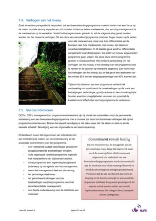 7.4. Verhogen van het niveau
Zoals in eerdere paragrafen is besproken, zal een bewustwordingsprogramma moeten starten met een focus op
de meest cruciale securiy aspecten en zich moeten richten op iedere medewerker, dus van (top)management tot
de medewerker op de werkvloer. Nadat het beoogde niveau gehaald is, zal de volgende stap gezet moeten
worden om het niveau te verhogen. Dit kan door een aanvullend programma (met een hoger niveau) op te zetten
                                                  voor alle medewerkers, maar ook door differentiatie aan te
                                                  brengen naar type medewerker, zijn niveau, zijn taken en
                                                  verantwoordelijkheden. In dit laatste geval wordt er differentiatie
                                                  aangebracht naar doelgroepen, die ieder hun niveau toegesneden
                                                  programma gaan volgen. Op deze wijze zal het programma
                                                  groeien in volwassenheid. Het verdient aanbeveling om het
                                                  verhogen van het niveau in het ontwerp van het programma mee
                                                  te nemen en te baseren op meetbare gegevens. Een norm voor
                                                  het verhogen van het niveau zou in dat geval een deelname van
                                                  ten minste 85% en een slagingspercentage van 90% kunnen zijn.


                                                  Tijdens het uitvoeren van een programma verdient het
                                                  aanbeveling om voortdurend de ontwikkelingen op de mark van
                                                  bedreigingen, technologie, good practices en benchmarking bij te
                                                  houden waardoor mogelijkheden ontstaan om proactief de
                                                  kwaliteit en/of effectiviteit van het programma te verbeteren.



7.5. Succes indicatoren
CEO’s, CIO’s, management en programmamedewerkers zijn bij uitstek de voortrekkers voor de permanente
verbetering van een bewustwordingsprogramma. Het is cruciaal dat deze functionarissen uitdragen dat zij het
programma ondersteunen. Binnen het aspect beveiliging is het zeker waar dat “de keten zo sterk is als de
zwakste schakel”. Beveiliging van een organisatie is een teaminspanning.


Onderstaand is een list opgenomen van indicatoren om
een inschatting te maken van de ondersteuning en de                       Commitment van de leiding
acceptatie (commitment) van een programma.
                                                                        Bij een ministerie was de draagplicht van de
     -     Is er voldoende budget beschikbaar gesteld om
                                                                       personeelspas reeds lange tijd ingevoerd maar
           de geaccordeerde doelstellingen te halen;
                                                                          werd de maatregel niet altijd consequent
     -     Is de organisatie rond het programma ingericht
                                                                             uitgevoerd. Als onderdeel van een
           met medewerkers van voldoende kwaliteit;
                                                                   bewustwordingsprogramma werd extra aandacht
     -     Is het programma een regelmatig terugkerend
           onderwerp op de agenda van het management;              aan de noodzaak voor deze maatregel besteed en

     -     neemt het management deel aan de training;                  werd de uitvoering van strenger gecontroleerd.
     -     het percentage deelname;                                     Personeel dat de pas niet bij zich had werd de
     -     het gemotiveerd uitdragen van (de                           toegang tot de kantine ontzegd en personeel dat
           doelstellingen van) het programma door het              de pas niet zichtbaar droeg werd gecorrigeerd. De
           verantwoordelijke management.                                  meeste indruk maakte echter een van de
     -     Is er brede ondersteuning voor de distributie van           topfunctionarissen die collega’s direct aansprak
           materiaal;                                                                en hen corrigeerde.




1-dec-08, versie 0.6                                pagina 31 van 36
 