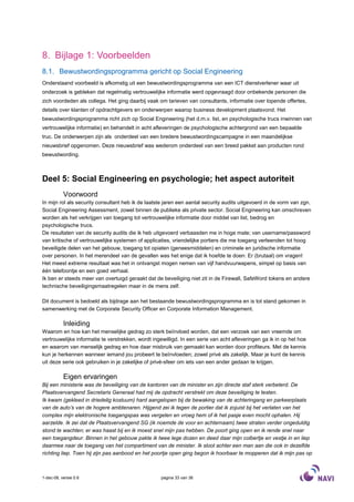 8. Bijlage 1: Voorbeelden
8.1. Bewustwordingsprogramma gericht op Social Engineering
Onderstaand voorbeeld is afkomstig uit een bewustwordingsprogramma van een ICT dienstverlener waar uit
onderzoek is gebleken dat regelmatig vertrouwelijke informatie werd opgevraagd door onbekende personen die
zich voordeden als collega. Het ging daarbij vaak om tarieven van consultants, informatie over lopende offertes,
details over klanten of opdrachtgevers en onderwerpen waarop business development plaatsvond. Het
bewustwordingsprogramma richt zich op Social Engineering (het d.m.v. list, en psychologische trucs inwinnen van
vertrouwelijke informatie) en behandelt in acht afleveringen de psychologische achtergrond van een bepaalde
truc. De onderwerpen zijn als onderdeel van een bredere bewustwordingscampagne in een maandelijkse
nieuwsbrief opgenomen. Deze nieuwsbrief was wederom onderdeel van een breed pakket aan producten rond
bewustwording.



Deel 5: Social Engineering en psychologie; het aspect autoriteit
           Voorwoord
In mijn rol als security consultant heb ik de laatste jaren een aantal security audits uitgevoerd in de vorm van zgn.
Social Engineering Assessment, zowel binnen de publieke als private sector. Social Engineering kan omschreven
worden als het verkrijgen van toegang tot vertrouwelijke informatie door middel van list, bedrog en
psychologische trucs.
De resultaten van de security audits die ik heb uitgevoerd verbaasden me in hoge mate; van username/password
van kritische of vertrouwelijke systemen of applicaties, vriendelijke portiers die me toegang verleenden tot hoog
beveiligde delen van het gebouw, toegang tot opiaten (geneesmiddelen) en criminele en juridische informatie
over personen. In het merendeel van de gevallen was het enige dat ik hoefde te doen: Er (brutaal) om vragen!
Het meest extreme resultaat was het in ontvangst mogen nemen van vijf handvuurwapens, simpel op basis van
één telefoontje en een goed verhaal.
Ik ben er steeds meer van overtuigd geraakt dat de beveiliging niet zit in de Firewall, SafeWord tokens en andere
technische beveiligingsmaatregelen maar in de mens zelf.

Dit document is bedoeld als bijdrage aan het bestaande bewustwordingsprogramma en is tot stand gekomen in
samenwerking met de Corporate Security Officer en Corporate Information Management.

           Inleiding
Waarom en hoe kan het menselijke gedrag zo sterk beïnvloed worden, dat een verzoek van een vreemde om
vertrouwelijke informatie te verstrekken, wordt ingewilligd. In een serie van acht afleveringen ga ik in op het hoe
en waarom van menselijk gedrag en hoe daar misbruik van gemaakt kan worden door profiteurs. Met de kennis
kun je herkennen wanneer iemand jou probeert te beïnvloeden; zowel privé als zakelijk. Maar je kunt de kennis
uit deze serie ook gebruiken in je zakelijke of privé-sfeer om iets van een ander gedaan te krijgen.

           Eigen ervaringen
Bij een ministerie was de beveiliging van de kantoren van de minister en zijn directe staf sterk verbeterd. De
Plaatsvervangend Secretaris Generaal had mij de opdracht verstrekt om deze beveiliging te testen.
Ik kwam (gekleed in driedelig kostuum) hard aangelopen bij de bewaking van de achteringang en parkeerplaats
van de auto’s van de hogere ambtenaren. Hijgend zei ik tegen de portier dat ik zojuist bij het verlaten van het
complex mijn elektronische toegangspas was vergeten en vroeg hem of ik het pasje even mocht ophalen. Hij
aarzelde. Ik zei dat de Plaatsvervangend SG (ik noemde de voor en achternaam) twee straten verder ongeduldig
stond te wachten; er was haast bij en ik moest snel mijn pas hebben. De poort ging open en ik rende snel naar
een toegangdeur. Binnen in het gebouw pakte ik twee lege dozen en deed daar mijn colbertje en vestje in en liep
daarmee naar de toegang van het compartiment van de minister. Ik sloot achter een man aan die ook in dezelfde
richting liep. Toen hij zijn pas aanbood en het poortje open ging begon ik hoorbaar te mopperen dat ik mijn pas op



1-dec-08, versie 0.6                               pagina 33 van 36
 