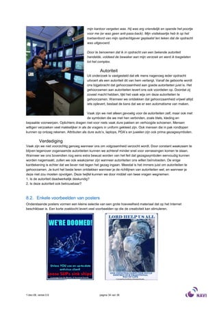 mijn kantoor vergeten was. Hij was erg vriendelijk en opende het poortje
                                          voor me (er was geen anti-pass-back). Mijn visitekaartje heb ik op het
                                          toetsenbord van mijn opdrachtgever geplaatst ten teken dat de opdracht
                                          was uitgevoerd.

                                          Door te benoemen dat ik in opdracht van een bekende autoriteit
                                          handelde, voldeed de bewaker aan mijn verzoek en werd ik toegelaten
                                          tot het complex.

                                                   Autoriteit
                                          Uit onderzoek is vastgesteld dat elk mens nagenoeg ieder opdracht
                                          uitvoert als een autoriteit dit van hem verlangt. Vanaf de geboorte wordt
                                          ons bijgebracht dat gehoorzaamheid aan goede autoriteiten juist is. Het
                                          gehoorzamen aan autoriteiten levert ons ook voordelen op. Doordat zij
                                          zoveel macht hebben, lijkt het vaak wijs om deze autoriteiten te
                                          gehoorzamen. Wanneer we ontdekken dat gehoorzaamheid vrijwel altijd
                                          iets oplevert, bestaat de kans dat we er een automatisme van maken.

                                           Vaak zijn we niet alleen gevoelig voor de autoriteiten zelf, maar ook met
                                           de symbolen die we met hen verbinden, zoals titels, kleding en
bepaalde voorwerpen. Oplichters dragen niet voor niets vaak dure pakken en verhoogde schoenen. Mensen
willigen verzoeken veel makkelijker in als de vragers in uniform gekleed zijn. Ook mensen die in pak rondlopen
kunnen op ontzag rekenen. Attributen als dure auto’s, laptops, PDA’s en juwelen zijn ook prima gezagssymbolen.

           Verdediging
Vaak zijn we niet voorzichtig genoeg wanneer ons om volgzaamheid verzocht wordt. Door constant waakzaam te
blijven tegenover zogenaamde autoriteiten kunnen we achteraf minder snel voor verrassingen komen te staan.
Wanneer we ons bovendien nog eens extra bewust worden van het feit dat gezagssymbolen eenvoudig kunnen
worden nagemaakt, zullen we ook waakzamer zijn wanneer autoriteiten ons willen beïnvloeden. De enige
kanttekening is echter dat we liever niet tegen het gezag ingaan. Meestal is het immers juist om autoriteiten te
gehoorzamen. Je kunt het beste leren ontdekken wanneer je de richtlijnen van autoriteiten wel, en wanneer je
deze niet zou moeten opvolgen. Deze twijfel kunnen we door middel van twee vragen wegnemen:
1. Is de autoriteit daadwerkelijk deskundig?
2. Is deze autoriteit ook betrouwbaar?



8.2. Enkele voorbeelden van posters
Onderstaande posters vormen een kleine selectie van een grote hoeveelheid materiaal dat op het Internet
beschikbaar is. Een korte zoektocht levert veel voorbeelden op die de creativiteit kan stimuleren.




1-dec-08, versie 0.6                               pagina 34 van 36
 