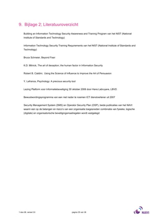 9. Bijlage 2; Literatuuroverzicht

     Building an Information Technology Security Awareness and Training Program van het NIST (National
     Institute of Standards and Technology)


     Information Technology Security Training Requirements van het NIST (National Institute of Standards and
     Technology)


     Bruce Schneier, Beyond Fear:


     K.D. Mitnick, The art of deception; the human factor in Information Security


     Robert B. Cialdini; Using the Science of Influence to Improve the Art of Persuasion


     Y. Lafrance, Psychology: A precious security tool


     Lezing Platform voor Informatiebeveiliging 30 oktober 2008 door Hans Labruyere, LBVD


     Bewustwordingsprogramma van een niet nader te noemen ICT dienstverlener uit 2007


     Security Management System (SMS) en Operator Security Plan (OSP), beide publicaties van het NAVI
     waarin een op de belangen en risico’s van een organisatie toegesneden combinatie van fysieke, logische
     (digitale) en organisatorische beveiligingsmaatregelen wordt vastgelegd




1-dec-08, versie 0.6                               pagina 35 van 36
 