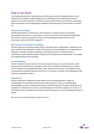 Wat is het NAVI
In het Nationaal Adviescentrum Vitale Infrastructuur (NAVI) werken overheid en bedrijfsleven samen aan de
verbetering van de fysieke en digitale beveiliging van de vitale infrastructuur in Nederland. Beheerders en
eigenaren van de vitale infrastructuur in Nederland kunnen bij het NAVI terecht voor informatie en onafhankelijk
advies op het gebied van de beveiliging tegen moedwillige verstoring (security). De vier kerntaken van het NAVI
zijn:


Advisering over beveiliging
Het NAVI geeft eigenaren of beheerders van vitale infrastructuur in Nederland advies over beveiliging.
Bijvoorbeeld bij het uitvoeren van risicoanalyses of van een second opinion op een bestaand beveiligingsplan.
Ook adviseert het NAVI over al genomen of nog te nemen beveiligingsmaatregelen op basis van een
risicoanalyse. Hierbij werkt het NAVI vraaggericht.


Delen van kennis en informatie over beveiliging
Het NAVI zorgt ervoor dat betrokken partijen kennis en informatie binnen de vitale sectoren in Nederland kunnen
delen. Het NAVI onderhoudt daartoe contacten met overheden en met het bedrijfsleven uit de vitale sectoren en
daarnaast met relevante contacten en instellingen in het buitenland. Kennis en informatie worden op
verschillende manieren beschikbaar gesteld, ondermeer door het organiseren van bijeenkomsten, via de website
en de beschikbaarheid van een kennisbank.


Productontwikkeling
Het NAVI ontwikkelt ook eigen producten. De focus ligt hierbij op producten die voor een hele sector of zelfs
meerdere sectoren toepasbaar zijn. Voorbeelden hiervan zijn de verschillende handreikingen die momenteel
worden ontwikkeld over beveiligingsonderwerpen. Indien nodig worden de producten op verschillende niveaus
van volwassenheid ontwikkeld. Ook spant het NAVI zich in om producten van derden voor de Nederlandse vitale
infrastructuur toegankelijk te maken.


Netwerkfunctie
Het NAVI onderhoudt en ontwikkelt een breed netwerk binnen de beveiligingswereld en fungeert als
ontmoetingsplek voor de betrokken partijen binnen de vitale infrastructuur. Zowel voor overheidspartijen,
kennisinstellingen in binnen en buitenland, als bedrijven. Het NAVI brengt partijen bij elkaar, bijvoorbeeld via het
organiseren en ondersteunen van kennis- en informatieknooppunten. Hierin komen partijen uit een sector of uit
verschillende sectoren op reguliere basis bij elkaar om informatie te delen en om over beveiligingsonderwerpen te
spreken.


Kijk voor meer informatie op de website: www.navi-online.nl




1-dec-08, versie 0.6                                  pagina 3 van 36
 