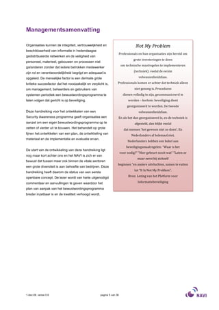 Managementsamenvatting

Organisaties kunnen de integriteit, vertrouwelijkheid en                           Not My Problem
beschikbaarheid van informatie in hedendaagse
                                                                    Professionals en hun organisaties zijn bereid om
gedistribueerde netwerken en de veiligheid van
                                                                                 grote investeringen te doen
personeel, materieel, gebouwen en processen niet
                                                                        om technische maatregelen te implementeren
garanderen zonder dat iedere betrokken medewerker
zijn rol en verantwoordelijkheid begrijpt en adequaat is                          (techniek): veelal de eerste

opgeleid. De menselijke factor is een dermate grote                                  volwassenheidsfase.

kritieke succesfactor dat het noodzakelijk en verplicht is,         Professionals komen er achter dat techniek alleen
om management, beheerders en gebruikers van                                       niet genoeg is. Procedures
systemen periodiek een bewustwordingsprogramma te                         dienen volledig te zijn, gecommuniceerd te
laten volgen dat gericht is op beveiliging.                                   worden – kortom: beveiliging dient
                                                                             georganiseerd te worden. De tweede
Deze handreiking voor het ontwikkelen van een                                        volwassenheidsfase.
Security Awareness programma geeft organisaties een                 En als het dan georganiseerd is, en de techniek is
aanzet om een eigen bewustwordingsprogramma op te                                 afgesteld, dan blijkt veelal
zetten of verder uit te bouwen. Het behandelt op grote                     dat mensen 'het gewoon niet zo doen'. En
lijnen het ontwikkelen van een plan, de ontwikkeling van
                                                                                Nederlanders al helemaal niet.
materiaal en de implementatie en evaluatie ervan.
                                                                             Nederlanders hebben een hekel aan
                                                                            beveiligingsmaatregelen: “Waar is het
De start van de ontwikkeling van deze handreiking ligt
                                                                        voor nodig?” “Hier gebeurt nooit wat” “Laten ze
nog maar kort achter ons en het NAVI is zich er van
                                                                                    maar eerst bij zichzelf
bewust dat tussen maar ook binnen de vitale sectoren
                                                                    beginnen ”en andere uitvluchten, samen te vatten
een grote diversiteit is aan behoefte van bedrijven. Deze
                                                                                  tot “It Is Not My Problem”.
handreiking heeft daarom de status van een eerste
openbare concept. De lezer wordt van harte uitgenodigd                        Bron: Lezing van het Platform voor

commentaar en aanvullingen te geven waardoor het                                    Informatiebeveiliging

plan van aanpak van het bewustwordingsprogramma
breder inzetbaar is en de kwaliteit verhoogd wordt.




1-dec-08, versie 0.6                                  pagina 5 van 36
 