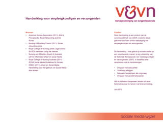 Handreiking voor verpleegkundigen en verzorgenden



Bronnen                                             Colofon
? American Nurses Association (2011) ANAs          Deze handreiking is een product van de
   Principles for Social Networking and the         commissie Ethiek van V&VN, mede tot stand
   Nurse.                                           gekomen door een online raadpleging van
? Nursing & Midwifery Council (2011) Social         verpleegkundigen en verzorgenden.
   networking sites.
? Royal College of Nursing (2009) Legal advice
   for RCN members using the internet.              De handreiking Hoe gebruik je sociale media op
? Nursing and Midwifery Board of Australia          een verantwoorde manier is een uitwerking van
   (2010) Information sheet on social media.        de Nationale Beroepscode van Verpleegkundigen
? Royal College of Nursing Australia (2011)         en Verzorgenden (2007). In dezelfde serie
   RCNA Social Media Guidelines for Nurses.         verschenen ook de handreikingen:
? KNMG (2011) Artsen en Social Media.
   Handreiking voor het gebruik van Social Media    ?   Omgaan met seksualiteit
   door artsen.                                     ?   Verklaring afleggen
                                                    ?   Seksuele handelingen als zorgvraag
                                                    ?   Omgaan met gewetensbezwaren

                                                    Het is uitsluitend toegestaan teksten uit deze
                                                    handreiking over te nemen met bronvermelding.

                                                    Juni 2012




                                                            Sociale media wijzer
 